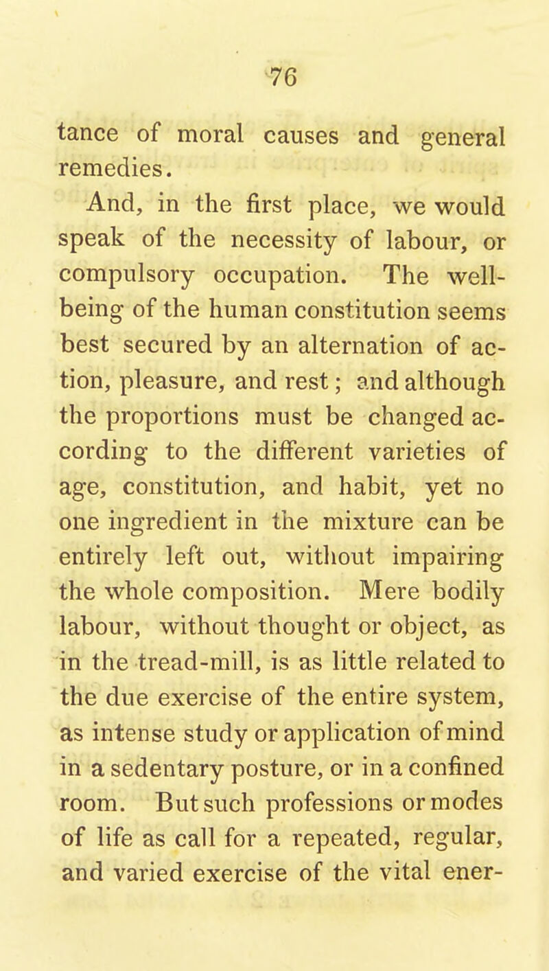 tance of moral causes and general remedies. And, in the first place, we would speak of the necessity of labour, or compulsory occupation. The well- being of the human constitution seems best secured by an alternation of ac- tion, pleasure, and rest; and although the proportions must be changed ac- cording to the different varieties of age, constitution, and habit, yet no one ingredient in the mixture can be entirely left out, without impairing the whole composition. Mere bodily labour, without thought or object, as in the tread-mill, is as little related to the due exercise of the entire system, as intense study or application of mind in a sedentary posture, or in a confined room. But such professions or modes of life as call for a repeated, regular, and varied exercise of the vital ener-