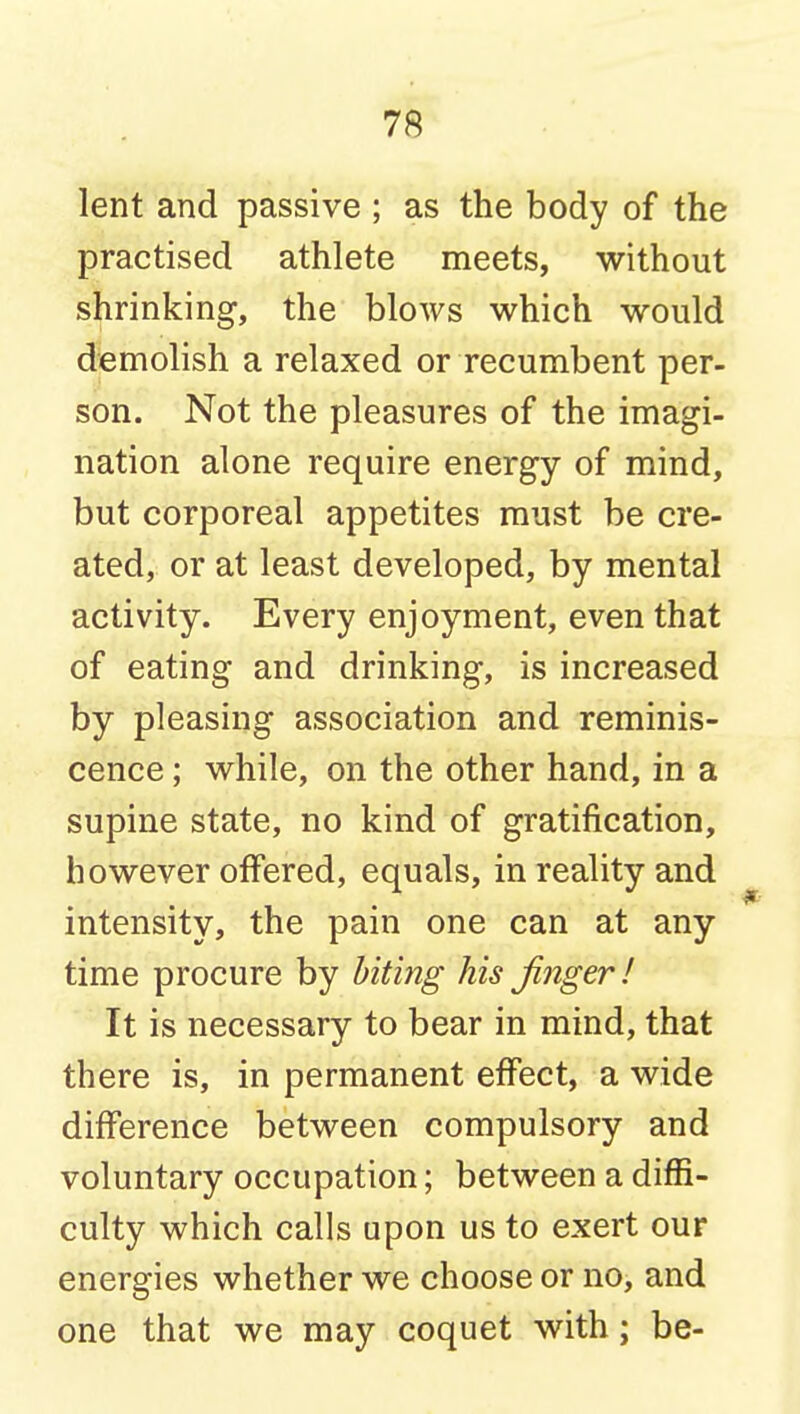 lent and passive ; as the body of the practised athlete meets, without shrinking, the blows which would demolish a relaxed or recumbent per- son. Not the pleasures of the imagi- nation alone require energy of mind, but corporeal appetites must be cre- ated, or at least developed, by mental activity. Every enjoyment, even that of eating and drinking, is increased by pleasing association and reminis- cence ; while, on the other hand, in a supine state, no kind of gratification, however offered, equals, in reality and intensity, the pain one can at any time procure by biting his finger I It is necessary to bear in mind, that there is, in permanent effect, a wide difference between compulsory and voluntary occupation; between a diffi- culty which calls upon us to exert our energies whether we choose or no, and one that we may coquet with; be-