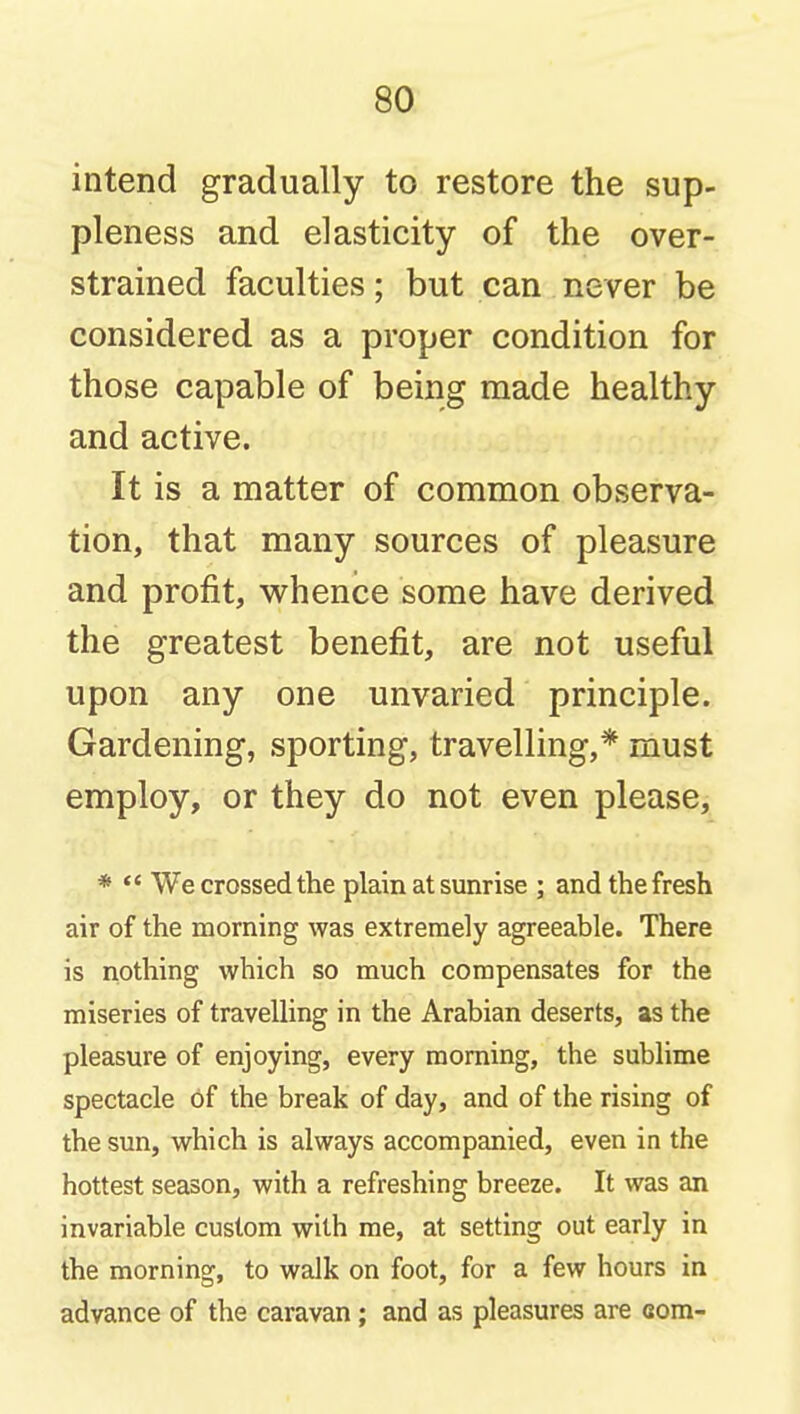 intend gradually to restore the sup- pleness and elasticity of the over- strained faculties; but can never be considered as a proper condition for those capable of being made healthy and active. It is a matter of common observa- tion, that many sources of pleasure and profit, whence some have derived the greatest benefit, are not useful upon any one unvaried principle. Gardening, sporting, travelling,* must employ, or they do not even please, *  We crossed the plain at sunrise ; and the fresh air of the morning was extremely agreeable. There is nothing which so much compensates for the miseries of travelling in the Arabian deserts, as the pleasure of enjoying, every morning, the sublime spectacle of the break of day, and of the rising of the sun, which is always accompanied, even in the hottest season, with a refreshing breeze. It was an invariable custom with me, at setting out early in the morning, to walk on foot, for a few hours in advance of the caravan ; and as pleasures are com-