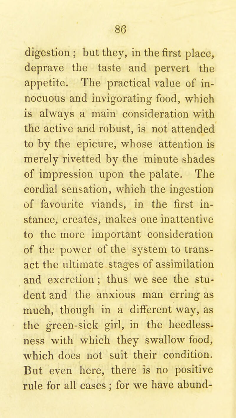 digestion ; but they, in the first place, deprave the taste and pervert the appetite. The practical value of in- nocuous and invigorating food, which is always a main consideration with the active and robust, is not attended to by the epicure, whose attention is merely rivetted by the minute shades of impression upon the palate. The cordial sensation, which the ingestion of favourite viands, in the first in- stance, creates, makes one inattentive to the more important consideration of the power of the system to trans- act the ultimate stages of assimilation and excretion; thus we see the stu- dent and the anxious man erring as much, though in a diff'erent way, as the green-sick girl, in the heedless- ness with which they swallow food, which does not suit their condition. But even here, there is no positive rule for all cases ; for we have abund-