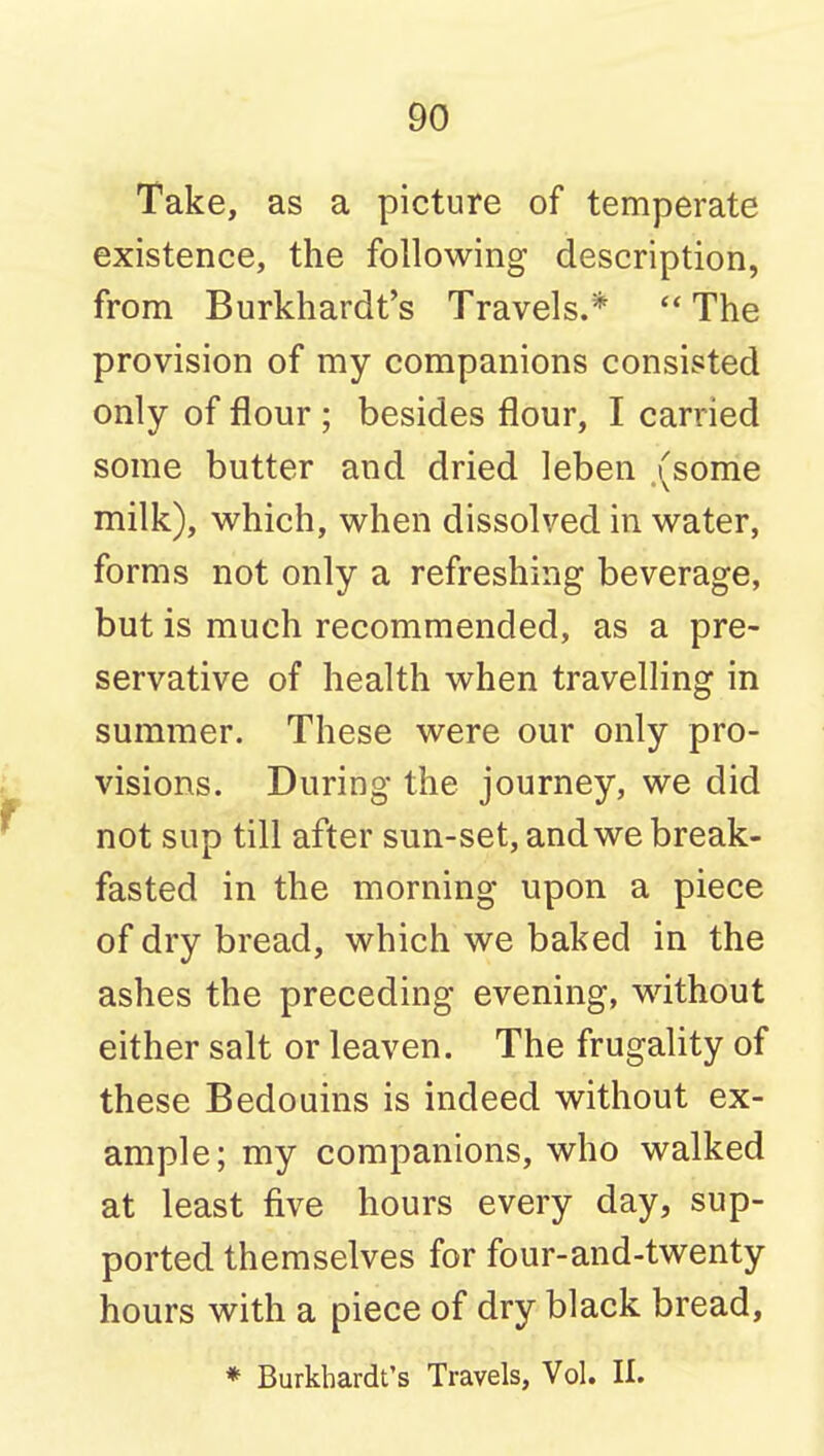 Take, as a picture of temperate existence, the following description, from Burkhardt's Travels.*  The provision of my companions consisted only of flour ; besides flour, I carried some butter and dried leben (some milk), M^hich, when dissolved in water, forms not only a refreshing beverage, but is much recommended, as a pre- servative of health when travelling in summer. These were our only pro- visions. During the journey, we did not sup till after sun-set, and we break- fasted in the morning upon a piece of dry bread, which we baked in the ashes the preceding evening, without either salt or leaven. The frugality of these Bedouins is indeed without ex- ample; my companions, who walked at least five hours every day, sup- ported themselves for four-and-twenty hours with a piece of dry black bread, * Burkhardt's Travels, Vol. II.