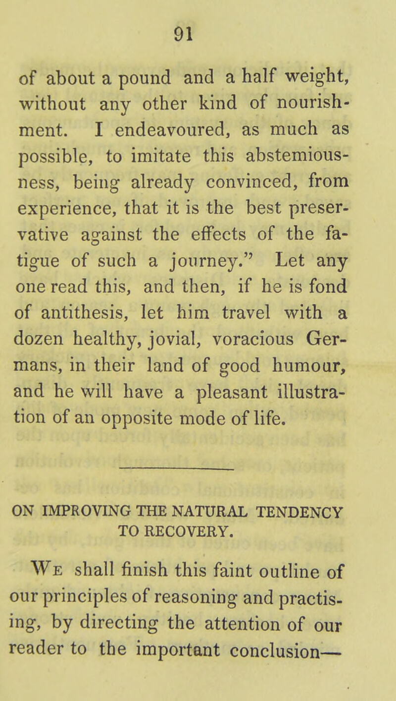 of about a pound and a half weight, without any other kind of nourish- ment. I endeavoured, as much as possible, to imitate this abstemious- ness, being already convinced, from experience, that it is the best preser- vative against the effects of the fa- tigue of such a journey. Let any one read this, and then, if he is fond of antithesis, let him travel with a dozen healthy, jovial, voracious Ger- mans, in their land of good humour, and he will have a pleasant illustra- tion of an opposite mode of life. ON IMPROVING THE NATURAL TENDENCY TO RECOVERY. We shall finish this faint outline of our principles of reasoning and practis- ing, by directing the attention of our reader to the important conclusion—