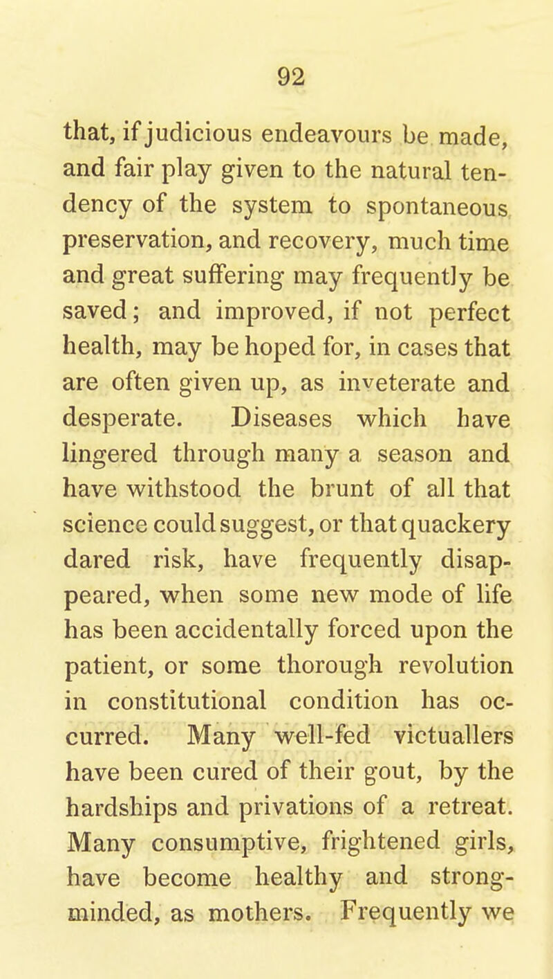 that, if judicious endeavours be made, and fair play given to the natural ten- dency of the system to spontaneous preservation, and recovery, much time and great suffering may frequently be saved; and improved, if not perfect health, may be hoped for, in cases that are often given up, as inveterate and desperate. Diseases which have lingered through many a season and have w^ithstood the brunt of all that science could suggest, or that quackery dared risk, have frequently disap- peared, when some new mode of life has been accidentally forced upon the patient, or some thorough revolution in constitutional condition has oc- curred. Many well-fed victuallers have been cured of their gout, by the hardships and privations of a retreat. Many consumptive, frightened girls, have become healthy and strong- minded, as mothers. Frequently we