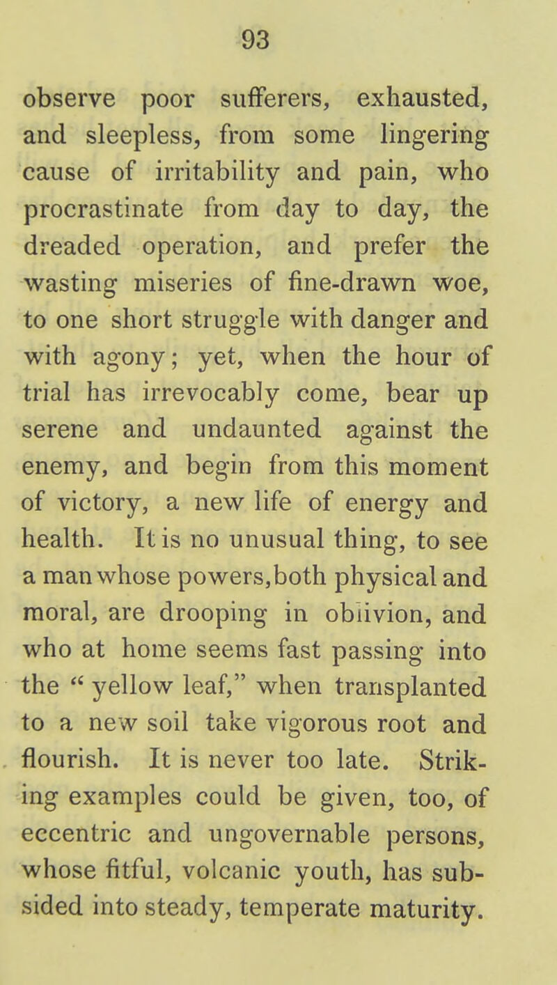 observe poor sufferers, exhausted, and sleepless, from some lingering cause of irritability and pain, who procrastinate from day to day, the dreaded operation, and prefer the wasting miseries of fine-drawn woe, to one short struggle with danger and with agony; yet, when the hour of trial has irrevocably come, bear up serene and undaunted against the enemy, and begin from this moment of victory, a new life of energy and health. It is no unusual thing, to see a man whose powers,both physical and moral, are drooping in oblivion, and who at home seems fast passing into the yellow leaf, when transplanted to a new soil take vigorous root and flourish. It is never too late. Strik- ing examples could be given, too, of eccentric and ungovernable persons, whose fitful, volcanic youth, has sub- sided into steady, temperate maturity.