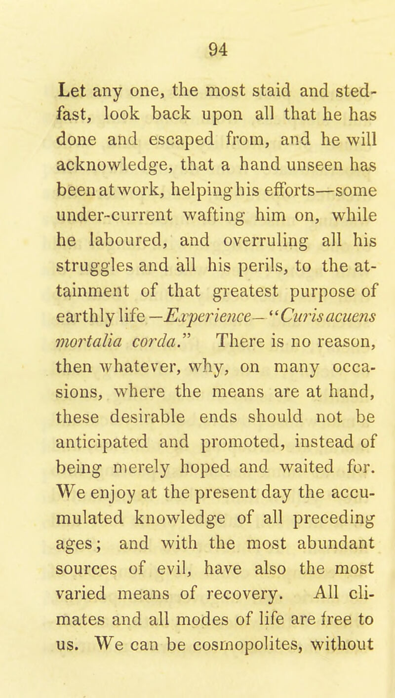Let any one, the most staid and sted- fast, look back upon all that he has done and escaped from, and he will acknowledge, that a hand unseen has been at work, helping his efforts—some under-current wafting him on, while he laboured, and overruling all his struggles and all his perils, to the at- tainment of that greatest purpose of earthly life —E^vperieiice— ^'Ciirisacuens mortalia corda. There is no reason, then whatever, why, on many occa- sions, where the means are at hand, these desirable ends should not be anticipated and promoted, instead of being merely hoped and waited for. We enjoy at the present day the accu- mulated knowledge of all preceding ages; and with the most abundant sources of evil, have also the most varied means of recovery. All cli- mates and all modes of life are free to us. We can be cosmopolites, without