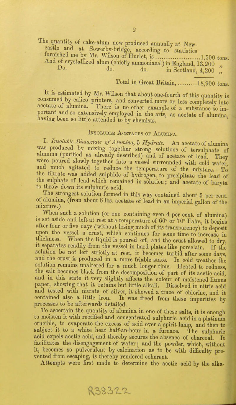 The quantity of cake-alum now produced annually at New- castle and at Sowerby-bridge, according to statistics turmsbed me by Mr. Wilson of Hurlet, is 1.500 tons And of crystallized alum (chiefly ammoniacal) in England, 13,200 do. do. in Scotland, 4,200 Total in Great Britain 18,900 tons. It is estimated by Mr. Wilson that about one-fourth of this quantity is consumed by cahco printers, and converted more or less completely into acetate of alumma. There is no other example of a substance so im- portant and so extensively employed in the arts, as acetate of alumina, having been so little attended to by chemists. Insoluble Acetates op Alumina. I. Insoluble Binacetate of Alumma, 5 Hydrate. An acetate of alumina was produced by mixing together strong solutions of tersulphate of alumina (purified as already described) and of acetate of lead. They were poured slowly together into a vessel surrounded with cold water and much agitated to reduce the temperature of the mixture. To the filtrate was added sulphide of hydrogen, to precipitate the lead of the sulphate of lead which remained in solution; and acetate of baryta to throw down its sulphuric acid. The strongest solution formed in this way contained about 5 per cent, of alumina, (from about 6 lbs. acetate of lead in an imperial gallon of the mixture.) When such a solution (or one containing even 4 per cent, of alumina) is set aside and left at rest at a temperature of 60° or 70° Fahr., it begins after four or five days (without losing much of its transparency) to deposit upon the vessel a crust, which continues for some time to increase in thickness. When the liquid is poured off, and the crust allowed to dry, it separates readily from the vessel in hard plates like porcelain. If the solution be not left strictly at rest, it becomes turbid after some days, and the crust is produced in a more friable state. In cold weather the solution remains unaltered for a much longer time. Heated to redness, the salt becomes black from the decomposition of part of its acetic acid, and in this state it very slightly affects the colour of moistened litmus paper, showing that it retains but little alkali. Dissolved m nitric acid and tested with nitrate of silver, it showed a trace of chlorine, and it contained also a little iron. It was freed from these impurities by processes to be afterwards detailed. To ascertain the quantity of alumina in one of these salts, it is cnout^h to moisten it with rectified and concentrated sulphuric acid in a platinum crucible,^ to evaporate the excess of acid over a spirit lamp, and then to isubject it to a white heat half-an-hour in a furnace. The sulphuric acid expels acetic acid, and thereby secures the absence of charcoal. It facilitates the disengagement of water; and the powder, which, without it, becomes so pulverulent by calcination as to be with difficulty pre- vented from escaping, is thereby rendered coherent. Attempts were first made to determine the acetic acid by the alka-