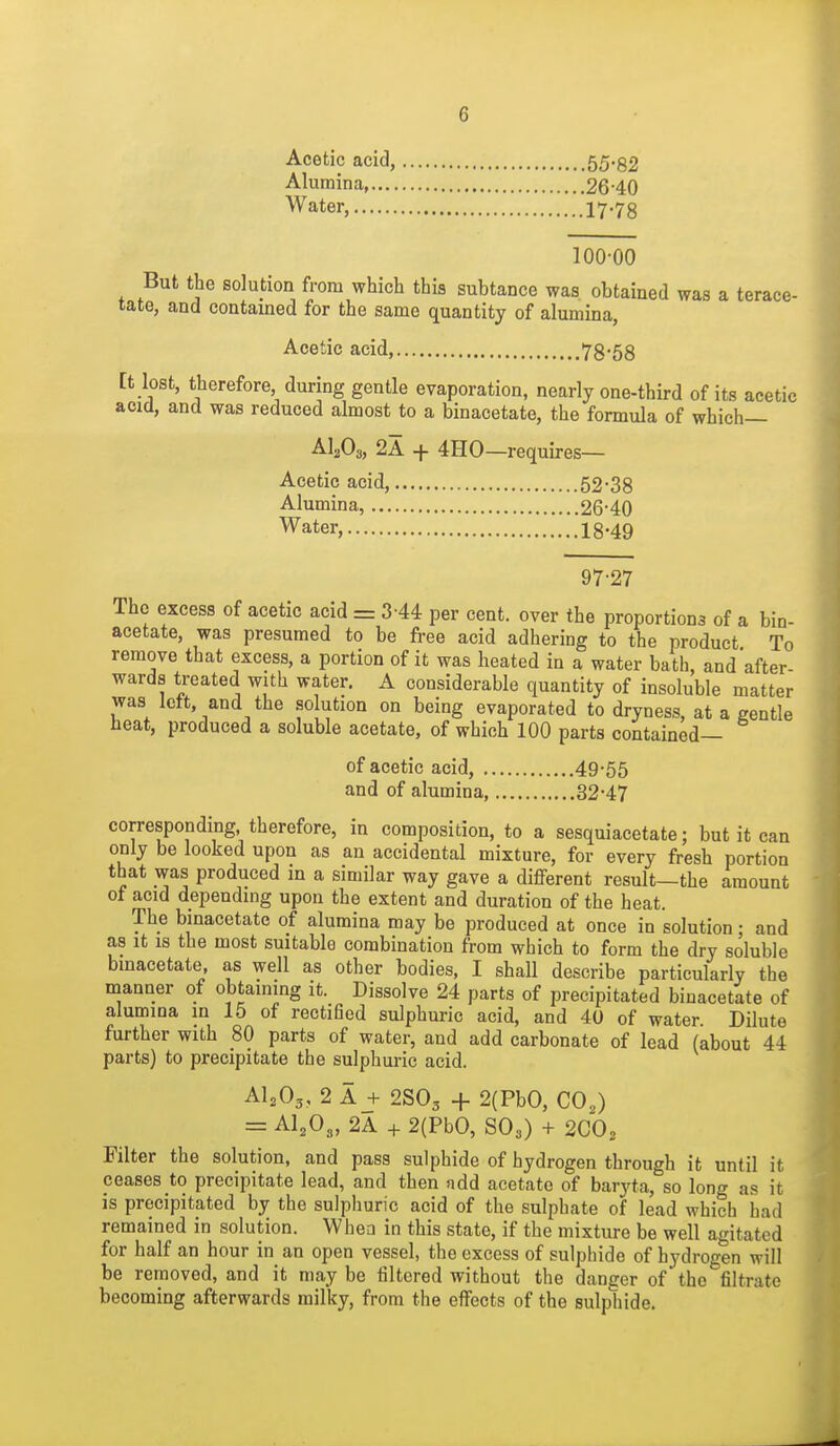 Acetic acid, 55'82 Alumina 26-40 Water, 17.78 100-00 But the solution from which this subtance was obtained was a terace- tate, and contained for the same quantity of alumina, Acetic acid, 78-58 tt lost, therefore during gentle evaporation, nearly one-third of its acetic acia, and was reduced almost to a binacetate, the formula of which— AI2O3, 2A + 4H0 —requires— Acetic acid, 52-38 Alumina, 26-40 Water, 18-49 97-27 The excess of acetic acid = 3-44 per cent, over the proportions of a bin- acetate, was presumed to be free acid adhering to the product To remove that excess, a portion of it was heated in a water bath, and after- wards treated with water. A considerable quantity of insoluble matter was Ictt, and the solution on being evaporated to dryness, at a gentle heat, produced a soluble acetate, of which 100 parts contained— of acetic acid, 49*55 and of alumina, 32*47 corresponding, therefore, in composition, to a sesquiacetate; but it can only be looked upon as an accidental mixture, for every fresh portion that was produced in a similar way gave a different result—the amount ot acid depending upon the extent and duration of the heat. The binacetate of alumina may be produced at once in solution • and as It is the most suitable combination from which to form the dry soluble bmacetate, as well as other bodies, I shall describe particularly the manner of obtaining it. Dissolve 24 parts of precipitated binacetate of alumina in 15 of rectified sulphuric acid, and 40 of water Dilute further with 80 parts of water, and add carbonate of lead (about 44 parts) to precipitate the sulphuric acid. AI2O3, 2 A J- 2SO3 + 2(PbO, CO2) = AI2O3, 2A + 2(PbO, SO3) + 2CO2 Filter the solution, and pass sulphide of hydrogen through it until it ceases to precipitate lead, and then add acetate of baryta, so long as it is precipitated by the sulphuric acid of the sulphate of lead which had remained in solution. When in this state, if the mixture be well agitated for half an hour in an open vessel, the excess of sulphide of hydrogen will be removed, and it may be filtered without the danger of the filtrate becoming afterwards milky, from the effects of the sulphide.