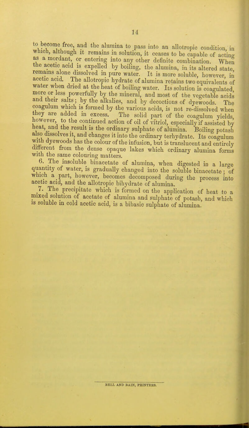 to become free and the alumina to pass into an allotropic condition in Which, although It remains in solution, it ceases to be capable of acting as a mordant or entering into any other definite combination. When the acetic acid IS expeUed by boiling, the alumina, in its altered state, remains alone dissolved in pure water. It is more soluble, however, in acetic acid. The allotropic hydrate of alumina retains two equivalents of water when dried at the heat of boiling water. Its solution is coagulated more or less powerfully by the mineral, and most of the vegetable acids and their salts; by the alkalies, and by decoctions of dyewoods. The coagulum which is formed by the various acids, is not re-dissolved when they are added in excess. The solid part of the coagulum yields however to the continued action of oil of vitriol, especially if assisted by heat and the result is the ordinary sulphate of alumina. Boiling potash also dissolves it, and changes it into the ordinary terhydrate. Its coagulum with dyewoods has the colour of the infusion, but is translucent and entirely difterent from the dense opaque lakes which ordinary alumina forms with the same colouring matters. 6. The insoluble binacetate of alumina, when digested in a large quantity of water, is gradually changed into the soluble binacetate: of which a part, however, becomes decomposed during the process into acetic acid, and the allotropic bihydrate of alumina. 7. The precipitate which is formed on the application of heat to a mixed solution of acetate of alumina and sulphate of potash, and which is soluble m cold acetic acid, is a bibasic sulphate of alumina. BBLL AMD BAIN, PBINTERS.