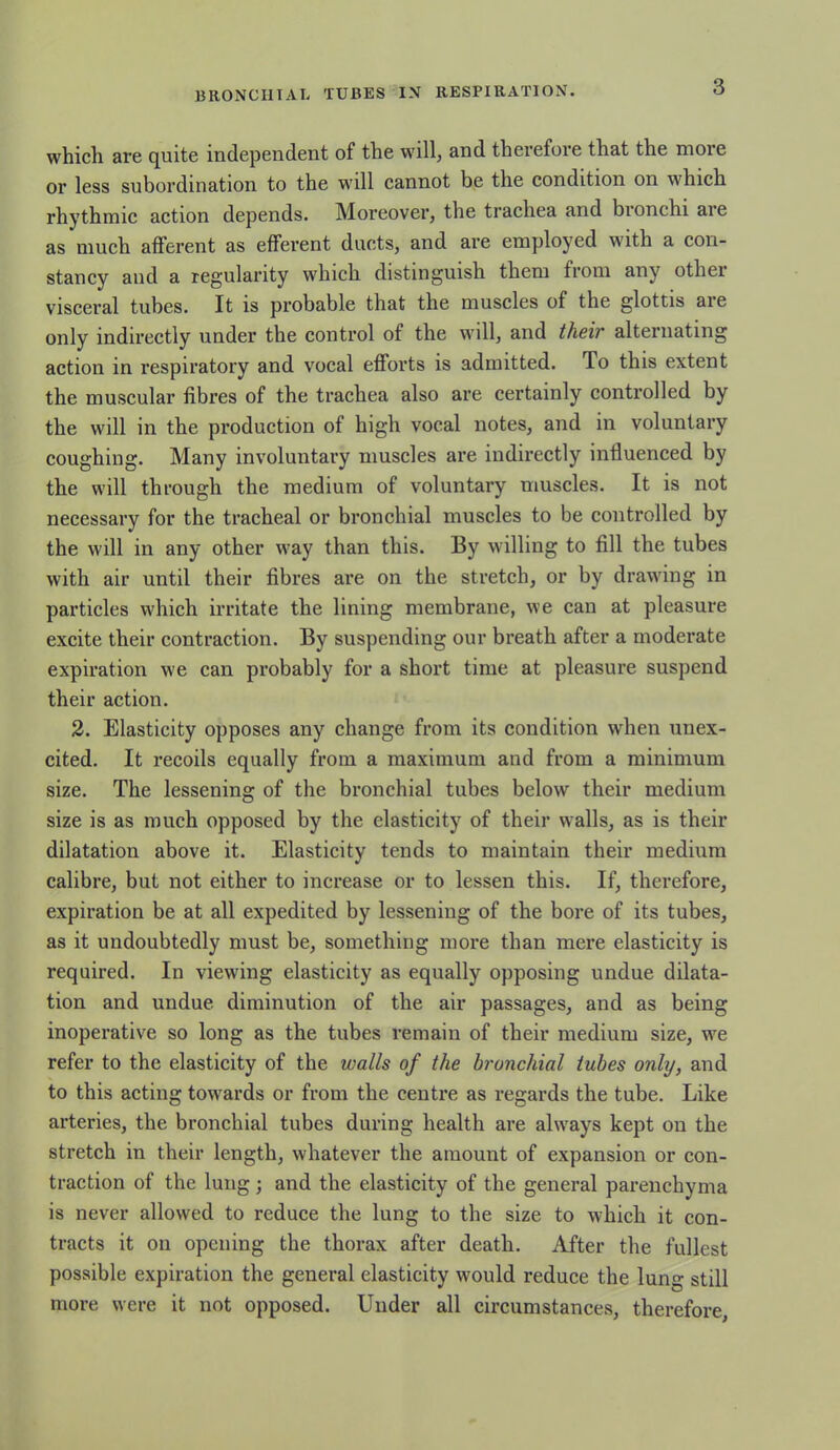 3 which are quite independent of the will, and therefore that the more or less subordination to the will cannot be the condition on which rhythmic action depends. Moreover, the trachea and bionchi aie as much afferent as efferent ducts, and are employed with a con- stancy and a regularity which distinguish them from any other visceral tubes. It is probable that the muscles of the glottis are only indirectly under the control of the will, and their alternating action in respiratory and vocal efforts is admitted. To this extent the muscular fibres of the trachea also are certainly controlled by the will in the production of high vocal notes, and in voluntary coughing. Many involuntary muscles are indirectly influenced by the will through the medium of voluntary muscles. It is not necessary for the tracheal or bronchial muscles to be controlled by the will in any other way than this. By willing to fill the tubes with air until their fibres are on the stretch, or by drawing in particles which irritate the lining membrane, we can at pleasure excite their contraction. By suspending our breath after a moderate expiration we can probably for a short time at pleasure suspend their action. 2. Elasticity opposes any change from its condition when unex- cited. It recoils equally from a maximum and from a minimum size. The lessening of the bronchial tubes below their medium size is as much opposed by the elasticity of their walls, as is their dilatation above it. Elasticity tends to maintain their medium calibre, but not either to increase or to lessen this. If, therefore, expiration be at all expedited by lessening of the bore of its tubes, as it undoubtedly must be, something more than mere elasticity is required. In viewing elasticity as equally opposing undue dilata- tion and undue diminution of the air passages, and as being inoperative so long as the tubes remain of their medium size, we refer to the elasticity of the walls of the bronchial tubes only, and to this acting towards or from the centre as regards the tube. Like arteries, the bronchial tubes during health are always kept on the stretch in their length, whatever the amount of expansion or con- traction of the lung; and the elasticity of the general parenchyma is never allowed to reduce the lung to the size to which it con- tracts it on opening the thorax after death. After the fullest possible expiration the general elasticity would reduce the lung still more were it not opposed. Under all circumstances, therefore,