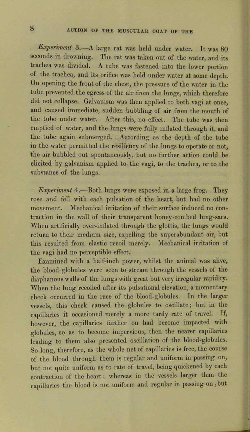 Experiment 3.—A large rat was held under water. It was 80 seconds in drowning. The rat was taken out of the water, and its trachea was divided. A tube was fastened into the lower portion of the trachea, and its orifice was held under wrater at some depth. On opening the front of the chest, the pressure of the water in the tube prevented the egress of the air from the lungs, which therefore did not collapse. Galvanism was then applied to both vagi at once, and caused immediate, sudden bubbling of air from the mouth of tbe tube under water. After this, no effect. The tube was then emptied of water, and the lungs were fully inflated through it, and the tube again submerged. According as tbe depth of the tube in the water permitted the resiliency of the lungs to operate or not, the air bubbled out spontaneously, but no further action could be elicited by galvanism applied to the vagi, to the trachea, or to the substance of the lungs. Experiment 4.—Both lungs were exposed in a large frog. They rose and fell with each pulsation of the heart, but had no other movement. Mechanical irritation of their surface induced no con- traction in the wall of their transparent honey-combed lung-sacs. When artificially over-inflated through the glottis, the lungs would return to their medium size, expelling the superabundant air, but this resulted from elastic recoil merely. Mechanical irritation of the vagi had no perceptible effect. Examined with a half-inch power, whilst the animal was alive, the blood-globules were seen to stream through the vessels of the diaphanous walls of the lungs with great but very irregular rapidity. When the lung recoiled after its pulsational elevation, a momentary check occurred in the race of the blood-globules. In the larger vessels, this check caused the globules to oscillate; but in the capillaries it occasioned merely a more tardy rate of travel. If, however, the capillaries farther on had become impacted with globules, so as to become impervious, then the nearer capillaries leading to them also presented oscillation of the blood-globules. So long, therefore, as the whole net of capillaries is free, the course of the blood through them is regular and uniform in passing on, but not quite uniform as to rate of travel, being quickened by each contraction of the heart; whereas in the vessels larger than the capillaries the blood is not uniform and regular in passing on,but