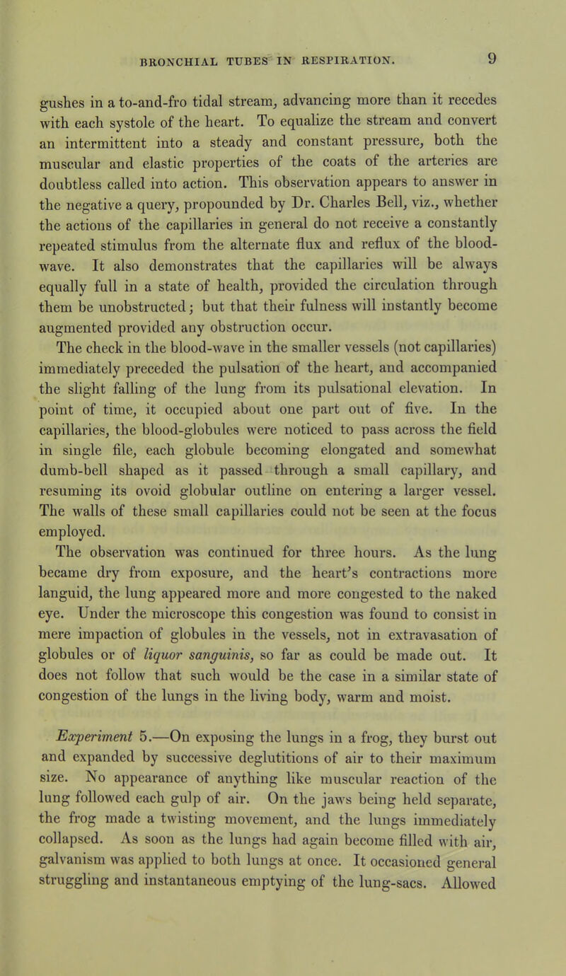 gushes in a to-and-fro tidal stream, advancing more than it recedes with each systole of the heart. To equalize the stream and convert an intermittent into a steady and constant pressure, both the muscular and elastic properties of the coats of the arteries are doubtless called into action. This observation appears to answer in the negative a query, propounded by Dr. Charles Bell, viz., whether the actions of the capillaries in general do not receive a constantly repeated stimulus from the alternate flux and reflux of the blood- wave. It also demonstrates that the capillaries will be always equally full in a state of health, provided the circulation through them be unobstructed; but that their fulness will instantly become augmented provided any obstruction occur. The check in the blood-wave in the smaller vessels (not capillaries) immediately preceded the pulsation of the heart, and accompanied the slight falling of the lung from its pulsational elevation. In point of time, it occupied about one part out of five. In the capillaries, the blood-globules were noticed to pass across the field in single file, each globule becoming elongated and somewhat dumb-bell shaped as it passed through a small capillary, and resuming its ovoid globular outline on entering a larger vessel. The walls of these small capillaries could not be seen at the focus employed. The observation was continued for three hours. As the lung became dry from exposure, and the heart's contractions more languid, the lung appeared more and more congested to the naked eye. Under the microscope this congestion was found to consist in mere impaction of globules in the vessels, not in extravasation of globules or of liquor sanguinis, so far as could be made out. It does not follow that such would be the case in a similar state of congestion of the lungs in the living body, warm and moist. Experiment 5.—On exposing the lungs in a frog, they burst out and expanded by successive deglutitions of air to their maximum size. No appearance of anything like muscular reaction of the lung followed each gulp of air. On the jaws being held separate, the frog made a twisting movement, and the lungs immediately collapsed. As soon as the lungs had again become filled with air, galvanism was applied to both lungs at once. It occasioned general struggling and instantaneous emptying of the lung-sacs. Allowed