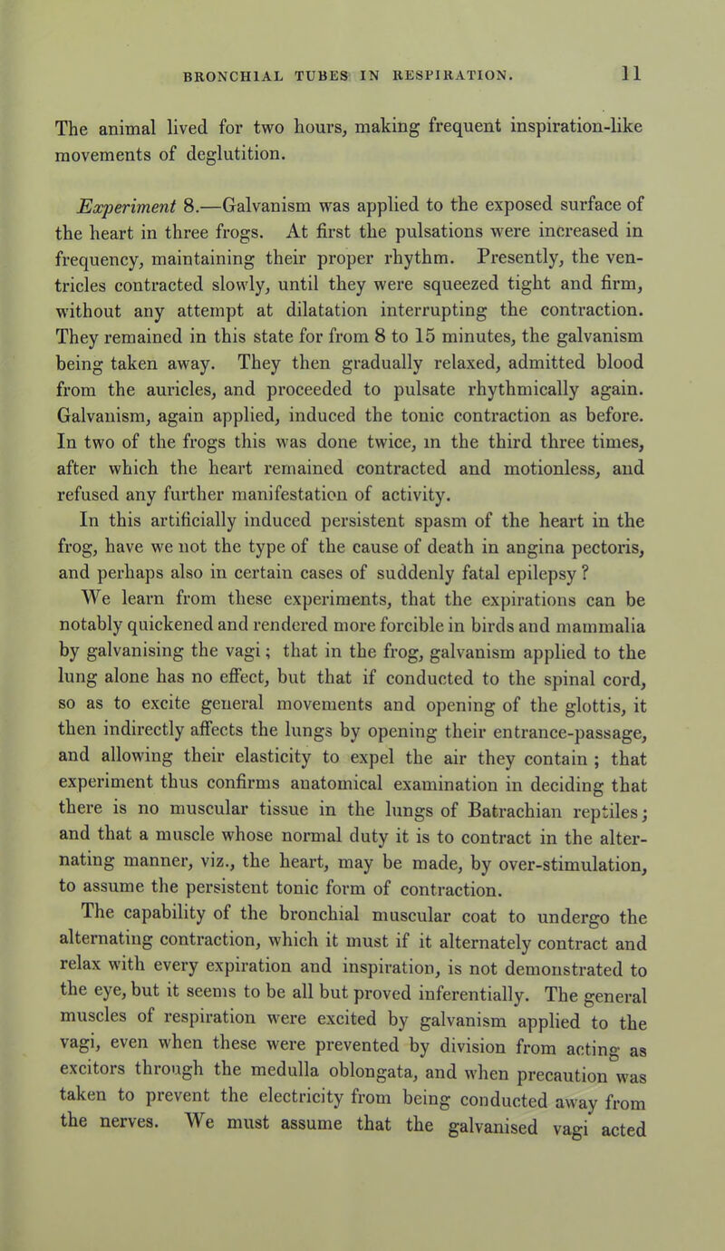 The animal lived for two hours, making frequent inspiration-like movements of deglutition. Experiment 8.—Galvanism was applied to the exposed surface of the heart in three frogs. At first the pulsations were increased in frequency, maintaining their proper rhythm. Presently, the ven- tricles contracted slowly, until they were squeezed tight and firm, without any attempt at dilatation interrupting the contraction. They remained in this state for from 8 to 15 minutes, the galvanism being taken away. They then gradually relaxed, admitted blood from the auricles, and proceeded to pulsate rhythmically again. Galvanism, again applied, induced the tonic contraction as before. In two of the frogs this was done twice, in the third three times, after which the heart remained contracted and motionless, and refused any further manifestation of activity. In this artificially induced persistent spasm of the heart in the frog, have we not the type of the cause of death in angina pectoris, and perhaps also in certain cases of suddenly fatal epilepsy ? We learn from these experiments, that the expirations can be notably quickened and rendered more forcible in birds and mammalia by galvanising the vagi; that in the frog, galvanism applied to the lung alone has no effect, but that if conducted to the spinal cord, so as to excite general movements and opening of the glottis, it then indirectly affects the lungs by opening their entrance-passage, and allowing their elasticity to expel the air they contain ; that experiment thus confirms anatomical examination in deciding that there is no muscular tissue in the lungs of Batrachian reptiles; and that a muscle whose normal duty it is to contract in the alter- nating manner, viz., the heart, may be made, by over-stimulation, to assume the persistent tonic form of contraction. The capability of the bronchial muscular coat to undergo the alternating contraction, which it must if it alternately contract and relax with every expiration and inspiration, is not demonstrated to the eye, but it seems to be all but proved inferentially. The general muscles of respiration were excited by galvanism applied to the vagi, even when these were prevented by division from acting as excitois thiough the medulla oblongata, and when precaution was taken to prevent the electricity from being conducted away from the nerves. We must assume that the galvanised vagi acted