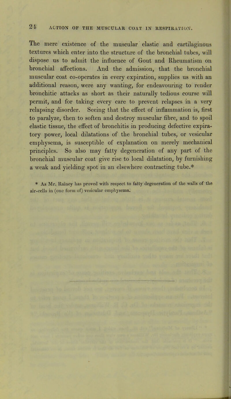 21- ACTION OF THE MUSCULAR COAT IN RESPIRATION. The mere existence of the muscular elastic and cartilaginous textures which enter into the structure of the bronchial tubes, will dispose us to admit the influence of Gout and Rheumatism on bronchial affections. And the admission, that the bronchial muscular coat co-operates in every expiration, supplies us with an additional reason, were any wanting, for endeavouring to render bronchitic attacks as short as their naturally tedious course will permit, and for taking every care to prevent relapses in a very relapsing disorder. Seeing that the effect of inflammation is, first to paralyze, then to soften and destroy muscular fibre, and to spoil elastic tissue, the effect of bronchitis in producing defective expira- tory power, local dilatations of the bronchial tubes, or vesicular emphysema, is susceptible of explanation on merely mechanical principles. So also may fatty degeneration of any part of the bronchial muscular coat give rise to local dilatation, by furnishing a weak and yielding spot in an elsewhere contracting tube.* * As Mr. Rainey has proved with respect to fatty degeneration of the walls of the air-cells in (one form of) vesicular emphysema.