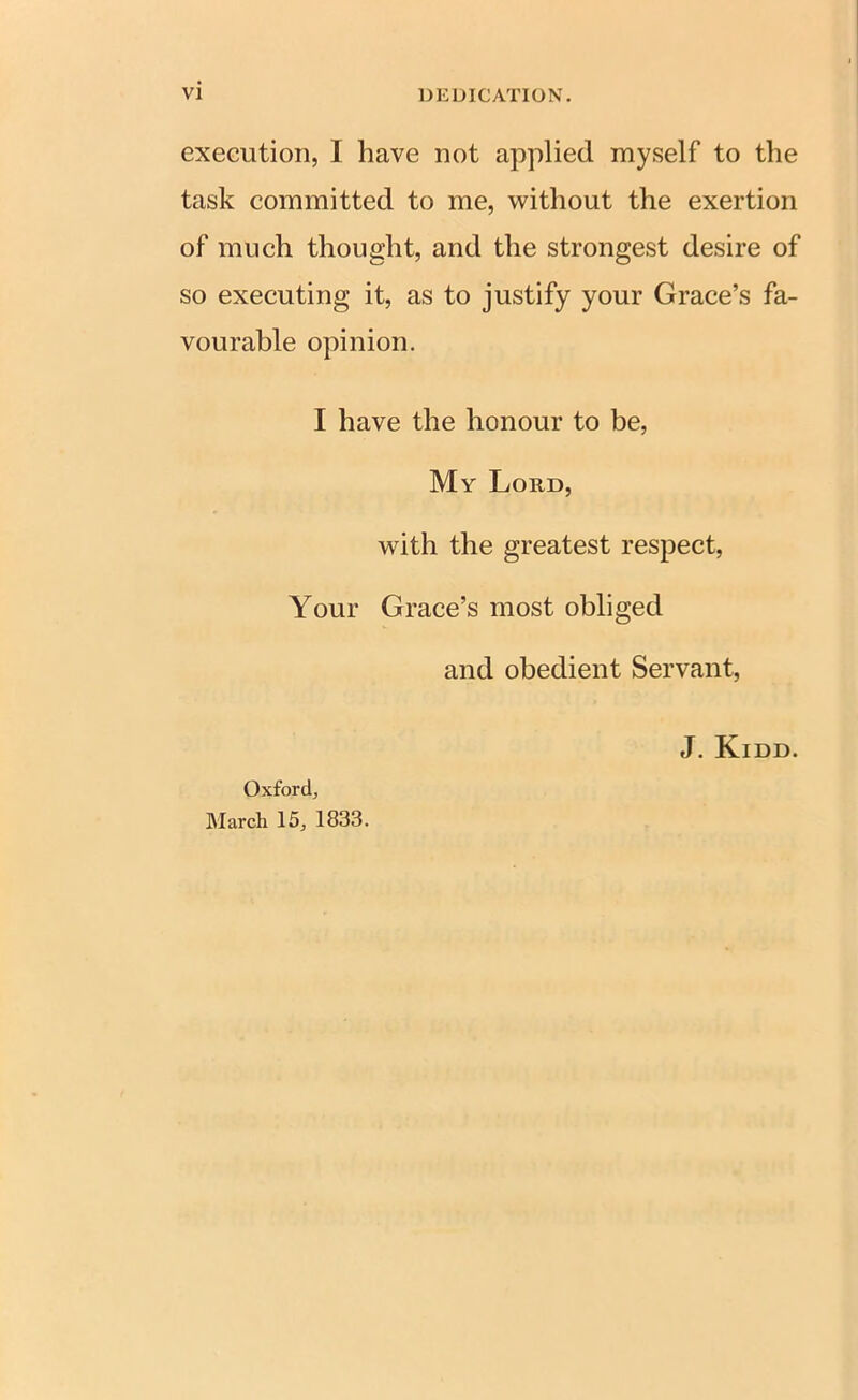 execution, I have not applied myself to the task committed to me, without the exertion of much thought, and the strongest desire of so executing it, as to justify your Grace’s fa- vourable opinion. I have the honour to be, My Loud, with the greatest respect, Your Grace’s most obliged and obedient Servant, J. Kidd. Oxford, March 15, 1833.