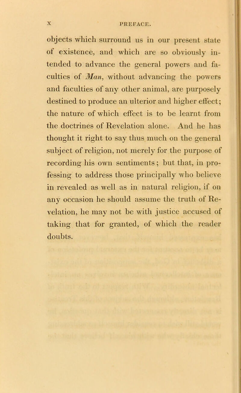 objects which surround us in our present state of existence, and which are so obviously in- tended to advance the general powers and fa- culties of Man, without advancing the powers and faculties of any other animal, are purposely destined to produce an ulterior and higher effect; the nature of which effect is to be learnt from the doctrines of Revelation alone. And he has thought it right to say thus much on the general subject of religion, not merely for the purpose of recording his own sentiments; but that, in pro- fessing to address those principally who believe in revealed as well as in natural religion, if on any occasion he should assume the truth of Re- velation, he may not be with justice accused of taking that for granted, of which the reader doubts.