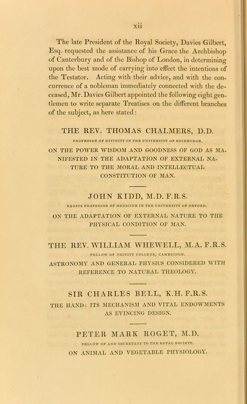 The late President of the Royal Society, Davies Gilbert, Esq. requested the assistance of his Grace the Archbishop of Canterbury and of the Bishop of London, in determining upon the best mode of carrying into effect the intentions of the Testator. Acting with their advice, and with the con- currence of a nobleman immediately connected with the de- ceased, Mr. Davies Gilbert appointed the following eight gen- tlemen to write separate Treatises on the different branches of the subject, as here stated : THE REV. THOMAS CHALMERS, D.D. PROFESSOR OF DIVINITY IN THE UNIVERSITY OF EDINBURGH. ON THE POWER WISDOM AND GOODNESS OF GOD AS MA- NIFESTED IN THE ADAPTATION OF EXTERNAL NA- TURE TO THE MORAL AND INTELLECTUAL CONSTITUTION OF MAN. JOHN KIDD, M.D. F.R.S. REGIUS PROFESSOR OF MEDICINE IN THE UNIVERSITY OF OXFORD. ON THE ADAPTATION OF EXTERNAL NATURE TO THE PHYSICAL CONDITION OF MAN. THE REV. WILLIAM AVHEWELL, M.A. F.R.S. FELLOW OF TRINITY COLLEGE, CAMBRIDGE. ASTRONOMY AND GENERAL PHYSICS CONSIDERED WITH REFERENCE TO NATURAL THEOLOGY. SIR CHARLES BELL, K.H. F.R.S. the HAND: ITS MECHANISM AND VITAL ENDOWMENTS AS EVINCING DESIGN. PETER MARK 110GET, M.D. FELLOW OF AND SECRETARY TO THE ROYAL SOCIETY. ON ANIMAL AND VEGETABLE PHYSIOLOGY.