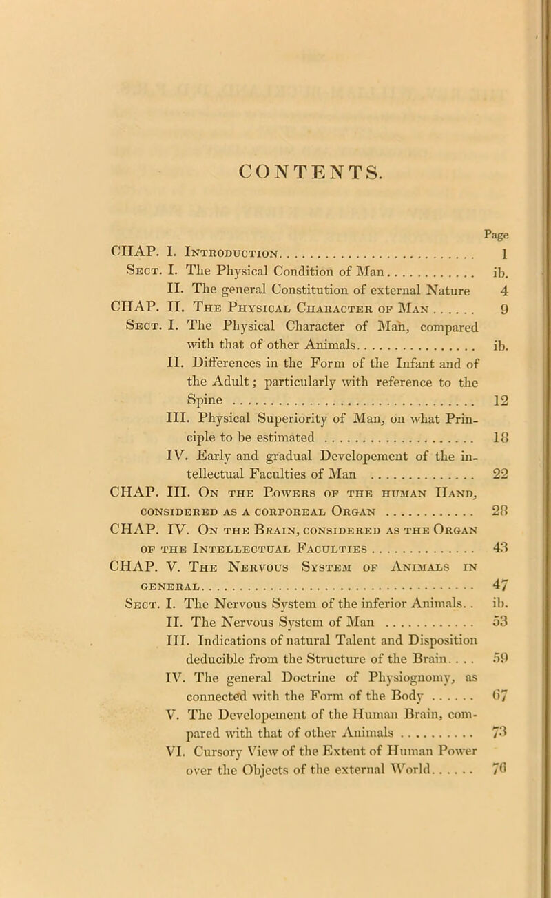 CONTENTS. Page CHAP. I. Introduction 1 Sect. I. The Physical Condition of Man ib. II. The general Constitution of external Nature 4 CHAP. II. The Physical Character of Man 9 Sect. I. The Physical Character of Man, compared with that of other Animals ib. II. Differences in the Form of the Infant and of the Adult; particularly with reference to the Spine 12 III. Physical Superiority of Man, on what Prin- ciple to be estimated 18 IV. Early and gradual Developement of the in- tellectual Faculties of Man 22 CHAP. III. On the Powers of the human Hand, CONSIDERED AS A CORPOREAL ORGAN 28 CHAP. IV. On the Brain, considered as the Organ of the Intellectual Faculties 43 CHAP. V. The Nervous System of Animals in GENERAL 4/ Sect. I. The Nervous System of the inferior Animals. . ib. II. The Nervous System of Man 53 III. Indications of natural Talent and Disposition deducible from the Structure of the Brain. . . . 59 IV. The general Doctrine of Physiognomy, as connected with the Form of the Body 87 V. The Developement of the Human Brain, com- pared with that of other Animals 73 VI. Cursory View of the Extent of Human Power over the Objects of the external World 78
