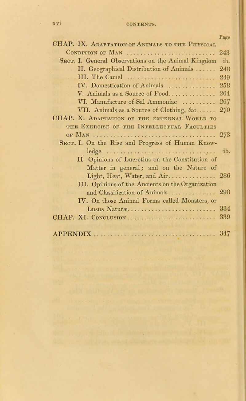 Page CHAP. IX. Adaptation op Animals to the Physical Condition op Man 243 Sect. I. General Observations on the Animal Kingdom ib. II. Geographical Distribution of Animals 248 III. The Camel 249 IV. Domestication of Animals 258 V. Animals as a Source of Food 264 VI. Manufacture of Sal Ammoniac 267 VII. Animals as a Source of Clothing, &c 270 CHAP. X. Adaptation of the external World to the Exercise op the Intellectual Faculties op Man 273 Sect, I. On the Rise and Progress of Human Know- ledge ib. II. Opinions of Lucretius on the Constitution of Matter in general; and on the Nature of Light, Heat, Water, and Air 286 III. Opinions of the Ancients on the Organization and Classification of Animals 298 IV. On those Animal Forms called Monsters, or Lusus Naturae 334 CHAP. XI. Conclusion 339 APPENDIX 347