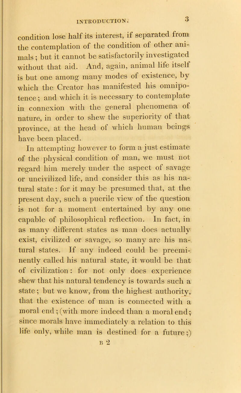 condition lose half its interest, if separated from the contemplation of the condition of other ani- mals ; but it cannot be satisfactorily investigated without that aid. And, again, animal life itself is but one among many modes of existence, by which the Creator has manifested his omnipo- tence ; and which it is necessary to contemplate in connexion with the general phenomena ot nature, in order to shew the superiority of that province, at the head oi which human beings have been placed. In attempting however to form a just estimate of the physical condition of man, we must not regard him merely under the aspect of savage or uncivilized life, and consider this as his na- tural state: for it may be presumed that, at the present day, such a puerile view of the question is not for a moment entertained by any one capable of philosophical reflection. In fact, in as many different states as man does actually exist, civilized or savage, so many are his na- tural states. If any indeed could be preemi- nently called his natural state, it would be that of civilization: for not only does experience shew that his natural tendency is towards such a state ; but we know, from the highest authority, that the existence of man is connected with a moral end ; (with more indeed than a moral end; since morals have immediately a relation to this life only, while man is destined for a future;) n 2