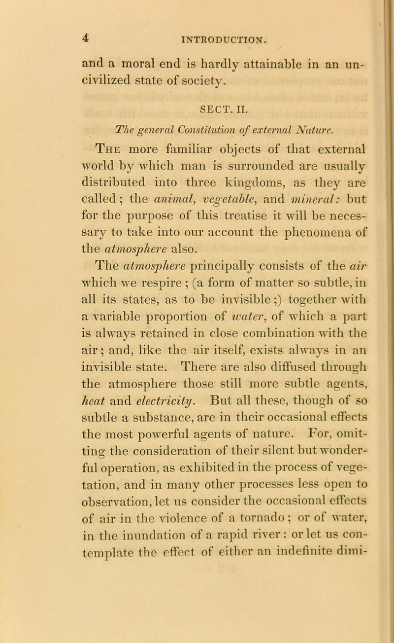 and a moral end is hardly attainable in an un- civilized state of society. SECT. II. The general Constitution of external Nature. The more familiar objects of that external world by which man is surrounded are usually distributed into three kingdoms, as they are called; the animal, vegetable, and mineral: but for the purpose of this treatise it will be neces- sary to take into our account the phenomena of the atmosphere also. The atmosphere principally consists of the air which we respire ; (a form of matter so subtle, in all its states, as to be invisible;) together with a variable proportion of water, of which a part is always retained in close combination with the air; and, like the air itself, exists always in an invisible state. There are also diffused through the atmosphere those still more subtle agents, heat and electricity. But all these, though of so subtle a substance, are in their occasional effects the most powerful agents of nature. For, omit- ting the consideration of their silent but wonder- ful operation, as exhibited in the process of vege- tation, and in many other processes less open to observation, let us consider the occasional effects of air in the violence of a tornado; or of water, in the inundation of a rapid river: or let us con- template the effect of either an indefinite dimi-