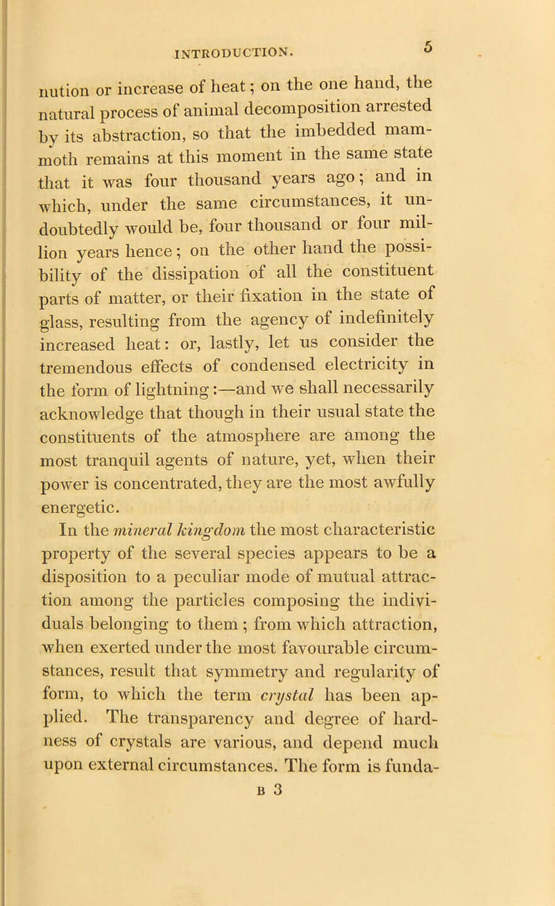 nution or increase of heat; on the one hand, the natural process of animal decomposition arrested by its abstraction, so that the imbedded mam- moth remains at this moment in the same state that it was four thousand years ago; and in which, under the same circumstances, it un- doubtedly would be, four thousand or four mil- lion years hence ^ on the other hand the possi- bility of the dissipation of all the constituent parts of matter, or their fixation in the state of glass, resulting from the agency of indefinitely increased heat: or, lastly, let us consider the tremendous effects of condensed electricity in the form of lightning:—and we shall necessarily acknowledge that though in their usual state the constituents of the atmosphere are among the most tranquil agents of nature, yet, when their power is concentrated, they are the most awfully energetic. In the mineral kingdom the most characteristic property of the several species appears to be a disposition to a peculiar mode of mutual attrac- tion among the particles composing the indivi- duals belonging to them ; from which attraction, when exerted under the most favourable circum- stances, result that symmetry and regularity of form, to which the term crystal has been ap- plied. The transparency and degree of hard- ness of crystals are various, and depend much upon external circumstances. The form is funda-