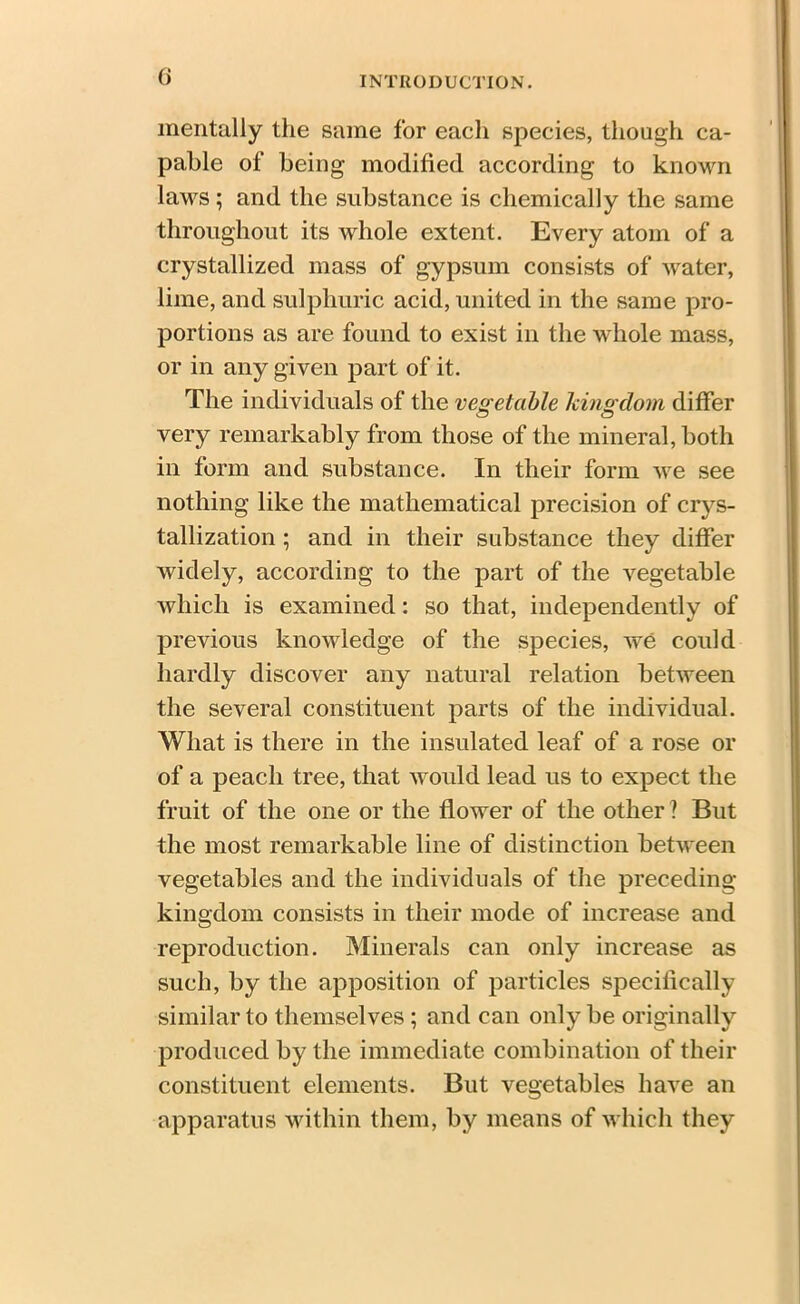 mentally the same for each species, though ca- pable of being modified according to known laws; and the substance is chemically the same throughout its whole extent. Every atom of a crystallized mass of gypsum consists of water, lime, and sulphuric acid, united in the same pro- portions as are found to exist in the whole mass, or in any given part of it. The individuals of the vegetable kingdom differ very remarkably from those of the mineral, both in form and substance. In their form we see nothing like the mathematical precision of crys- tallization ; and in their substance they differ widely, according to the part of the vegetable which is examined: so that, independently of previous knowledge of the species, we could hardly discover any natural relation between the several constituent parts of the individual. What is there in the insulated leaf of a rose or of a peach tree, that would lead us to expect the fruit of the one or the flower of the other ? But the most remarkable line of distinction between vegetables and the individuals of the preceding kingdom consists in their mode of increase and reproduction. Minerals can only increase as such, by the apposition of particles specifically similar to themselves ; and can only be originally7 produced by the immediate combination of their constituent elements. But vegetables have an apparatus within them, by means of which they