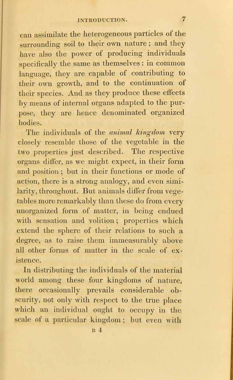 can assimilate the heterogeneous particles of the surrounding soil to their own nature; and they have also the power of producing individuals specifically the same as themselves : in common language, they are capable of contributing to their own growth, and to the continuation ot their species. And as they produce these effects by means of internal organs adapted to the pur- pose, they are hence denominated organized bodies. The individuals of the animal kingdom very closely resemble those of the vegetable in the two properties just described. The respective organs differ, as we might expect, in their form and position; but in their functions or mode of action, there is a strong analogy, and even simi- larity, throughout. But animals differ from vege- tables more remarkably than these do from every unorganized form of matter, in being endued with sensation and volition; properties which extend the sphere of their relations to such a degree, as to raise them immeasurably above all other forms of matter in the scale of ex- istence. In distributing the individuals of the material world among these four kingdoms of nature, there occasionally prevails considerable ob- scurity, not only with respect to the true place which an individual ought to occupy in the scale of a particular kingdom; but even with