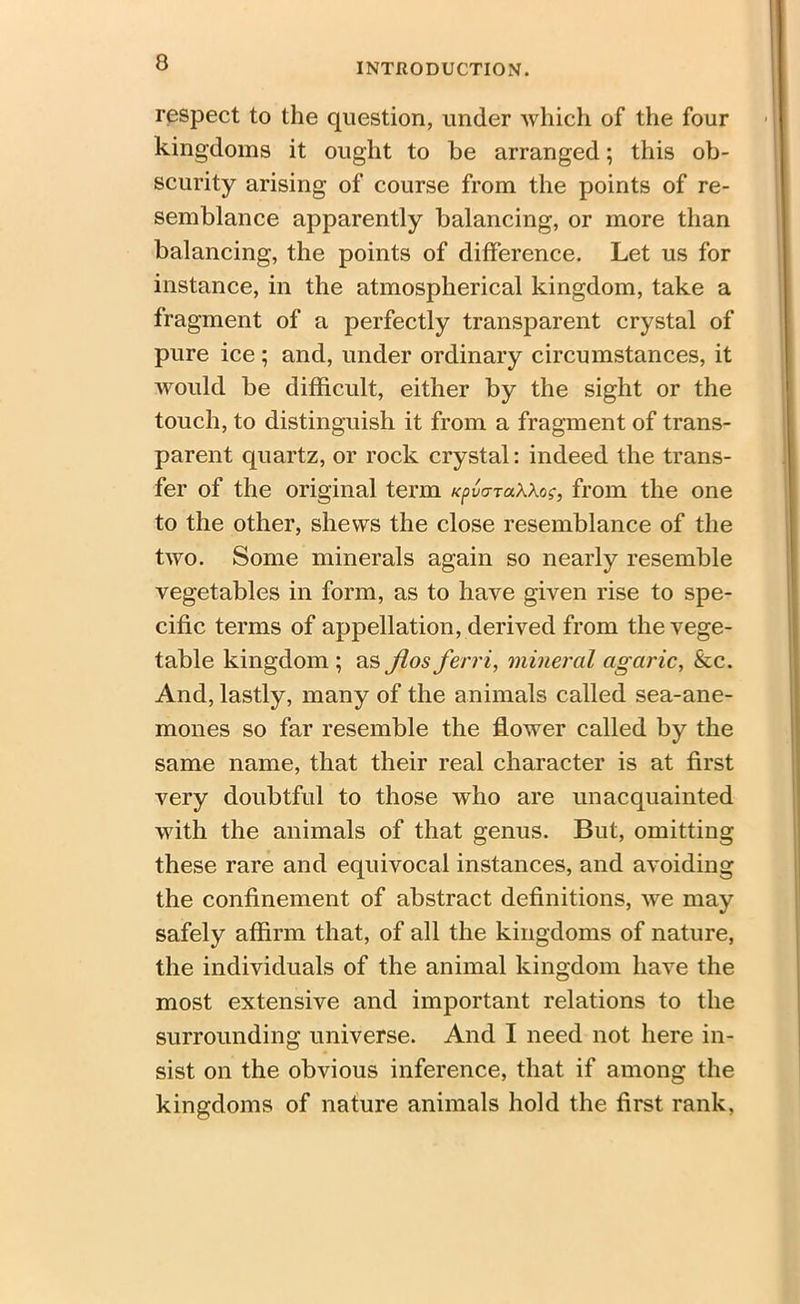 respect to the question, under which of the four kingdoms it ought to be arranged; this ob- scurity arising of course from the points of re- semblance apparently balancing, or more than balancing, the points of difference. Let us for instance, in the atmospherical kingdom, take a fragment of a perfectly transparent crystal of pure ice; and, under ordinary circumstances, it would be difficult, either by the sight or the touch, to distinguish it from a fragment of trans- parent quartz, or rock crystal: indeed the trans- fer of the original term KpvcrraWog, from the one to the other, shews the close resemblance of the two. Some minerals again so nearly resemble vegetables in form, as to have given rise to spe- cific terms of appellation, derived from the vege- table kingdom ; as Jios ferri, mineral agaric, &c. And, lastly, many of the animals called sea-ane- mones so far resemble the flower called by the same name, that their real character is at first very doubtful to those who are unacquainted with the animals of that genus. But, omitting these rare and equivocal instances, and avoiding the confinement of abstract definitions, we may safely affirm that, of all the kingdoms of nature, the individuals of the animal kingdom have the most extensive and important relations to the surrounding universe. And I need not here in- sist on the obvious inference, that if among the kingdoms of nature animals hold the first rank,