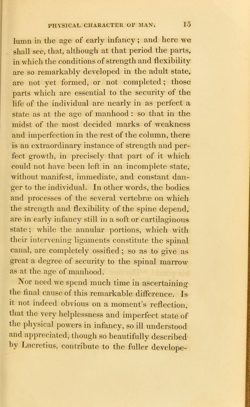 lumn in the age of early infancy; and here we shall see, that, although at that period the parts, in which the conditions of strength and flexibility are so remarkably developed in the adult state, are not yet formed, or not completed; those parts which are essential to the security of the life of the individual are nearly in as perfect a state as at the age of manhood : so that in the midst of the most decided marks of weakness and imperfection in the rest of the column, there is an extraordinary instance of strength and per- fect growth, in precisely that part of it which could not have been left in an incomplete state, without manifest, immediate, and constant dan- ger to the individual. In other words, the bodies and processes of the several vertebrae on which the strength and flexibility of the spine depend, are in early infancy still in a soft or cartilaginous state; while the annular portions, which with their intervening ligaments constitute the spinal canal, are completely ossified; so as to give as great a degree of security to the spinal marrow as at the age of manhood. Nor need we spend much time in ascertaining the final cause of this remarkable difference. Is it not indeed obvious on a moment’s reflection, that the very helplessness and imperfect state of the physical powers in infancy, so ill understood and appreciated, though so beautifully described by Lucretius, contribute to the fuller develope-