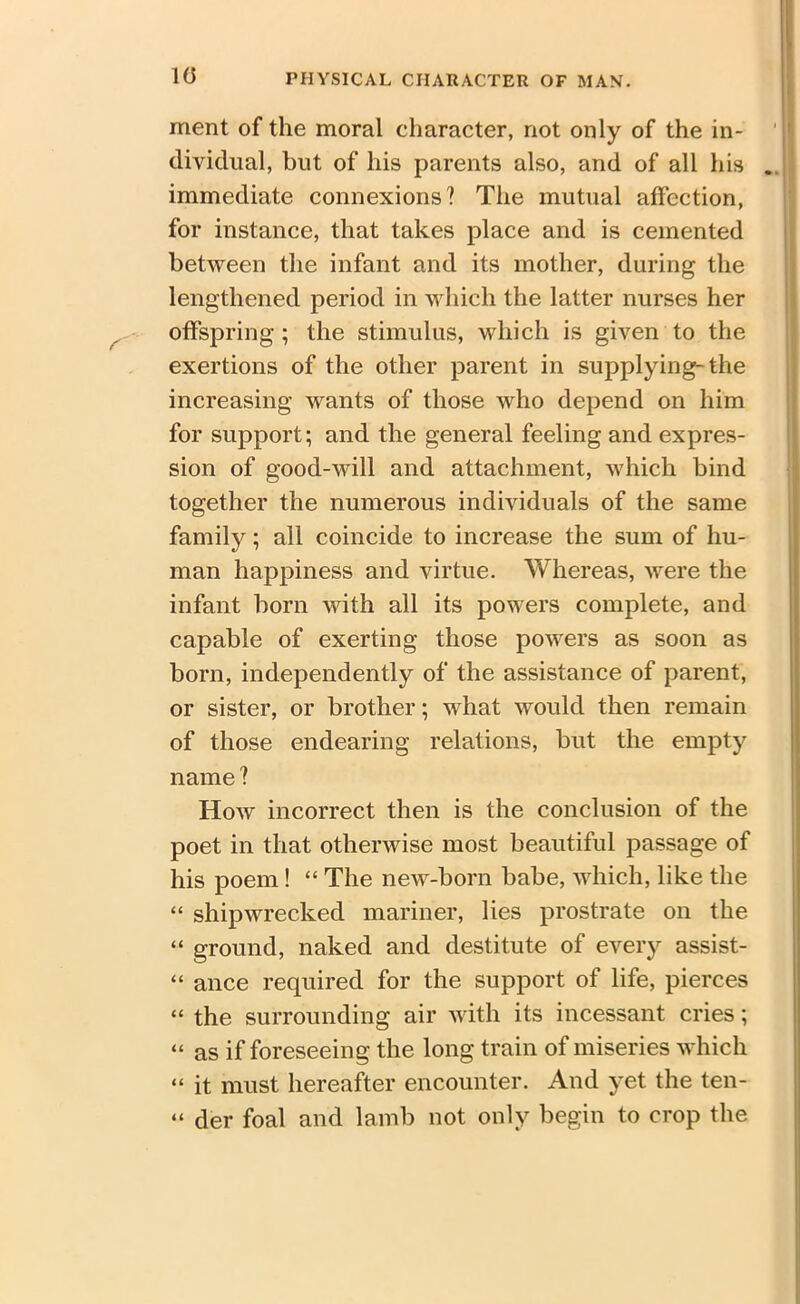 10 ment of the moral character, not only of the in- ' 1 dividual, but of his parents also, and of all his . immediate connexions? The mutual affection, for instance, that takes place and is cemented between the infant and its mother, during the lengthened period in which the latter nurses her offspring ; the stimulus, which is given to the exertions of the other parent in supplying-the increasing wants of those who depend on him for support; and the general feeling and expres- sion of good-will and attachment, which bind together the numerous individuals of the same family; all coincide to increase the sum of hu- man happiness and virtue. Whereas, were the infant born with all its powers complete, and capable of exerting those powers as soon as born, independently of the assistance of parent, or sister, or brother; what would then remain of those endearing relations, but the empty name ? How incorrect then is the conclusion of the poet in that otherwise most beautiful passage of his poem ! “ The new-born babe, which, like the “ shipwrecked mariner, lies prostrate on the “ ground, naked and destitute of every assist- “ ance required for the support of life, pierces “ the surrounding air with its incessant cries; “ as if foreseeing the long train of miseries which “ it must hereafter encounter. And yet the ten- “ der foal and lamb not only begin to crop the