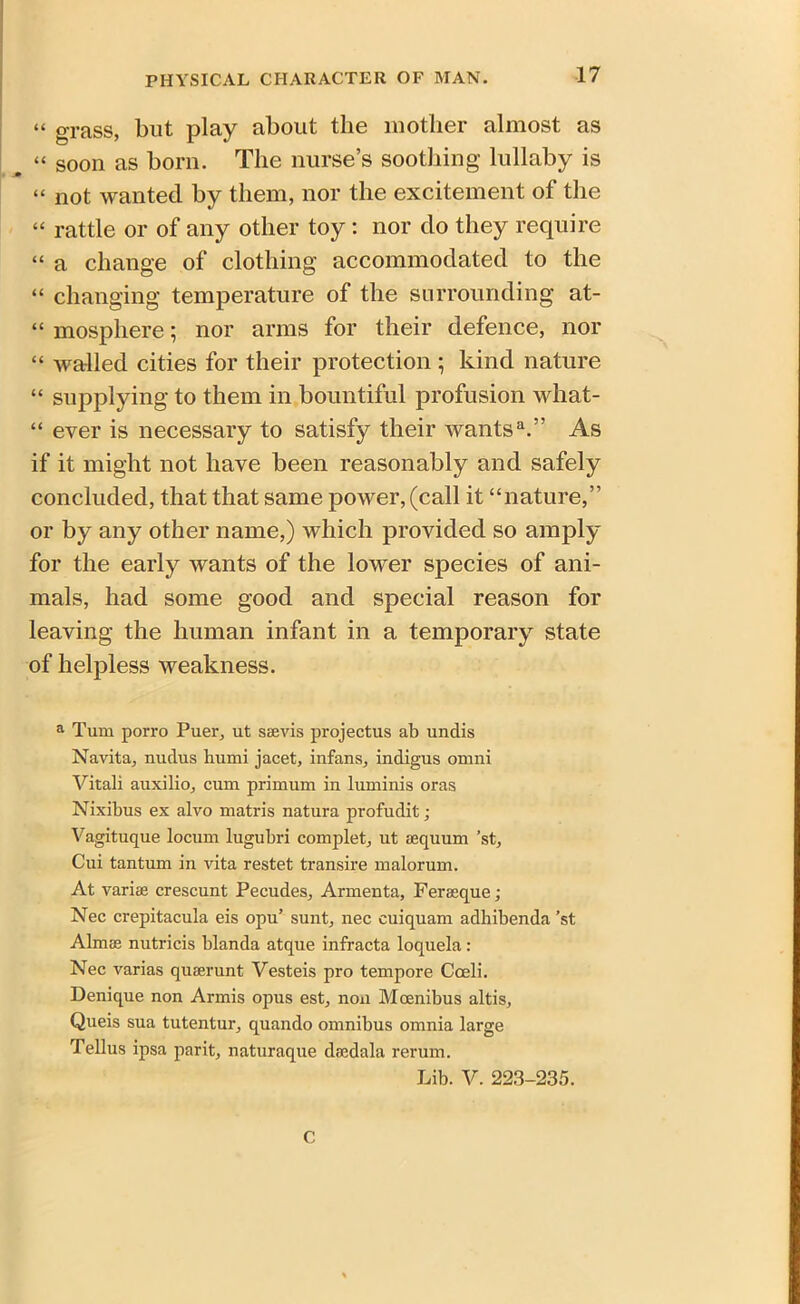 “ grass, but play about the mother almost as . “ soon as born. The nurse’s soothing lullaby is « not wanted by them, nor the excitement of the “ rattle or of any other toy : nor do they require “ a change of clothing accommodated to the “ changing temperature of the surrounding at- “ mospliere; nor arms for their defence, nor “ walled cities for their protection ; kind nature “ supplying to them in bountiful profusion what- “ ever is necessary to satisfy their wants11.” As if it might not have been reasonably and safely concluded, that that same power, (call it “nature,” or by any other name,) which provided so amply for the early wants of the lower species of ani- mals, had some good and special reason for leaving the human infant in a temporary state of helpless weakness. a Turn porro Puer, ut saevis projectus ab undis Navita, nuclus humi jacet, infans, indigus omni Vitali auxilio, cum primum in luminis oras Nixibus ex alvo matris natura profudit; Vagituque locum lugubri complet, ut sequum ’st, Cui tantum in vita restet transire malorum. At varias crescunt Pecudes, Armenta, Ferseque ; Nec crepitacula eis opu’ sunt, nec cuiquam adhibenda ’st Almse nutricis blanda atque infracta loquela: Nec varias quaerunt Vesteis pro tempore Coeli. Denique non Armis opus est, non Mcenibus altis, Queis sua tutentur, quando omnibus omnia large Tellus ipsa parit, naturaque daedala rerum. Lib. V. 223-235. c