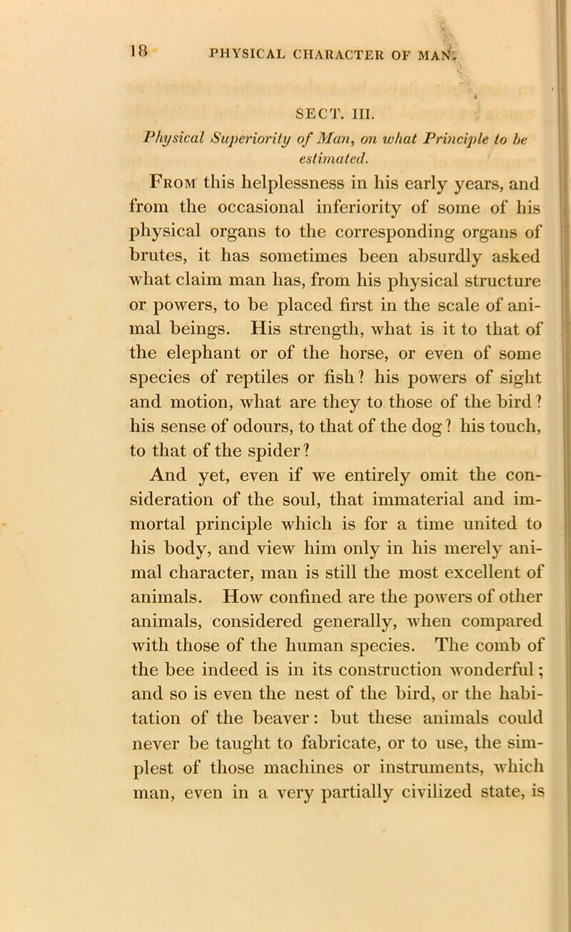 SECT. III. Physical Superiority of Man, on what Principle to he estimated. From this helplessness in his early years, and from the occasional inferiority of some of his physical organs to the corresponding organs of brutes, it has sometimes been absurdly asked what claim man has, from his physical structure or powers, to be placed first in the scale of ani- mal beings. His strength, what is it to that of the elephant or of the horse, or even of some species of reptiles or fish? his powers of sight and motion, what are they to those of the bird ? his sense of odours, to that of the dog ? his touch, to that of the spider? And yet, even if we entirely omit the con- sideration of the soul, that immaterial and im- mortal principle which is for a time united to his body, and view him only in his merely ani- mal character, man is still the most excellent of animals. How confined are the powers of other animals, considered generally, when compared with those of the human species. The comb of the bee indeed is in its construction wonderful; and so is even the nest of the bird, or the habi- tation of the beaver: but these animals could never be taught to fabricate, or to use, the sim- plest of those machines or instruments, which man, even in a very partially civilized state, is