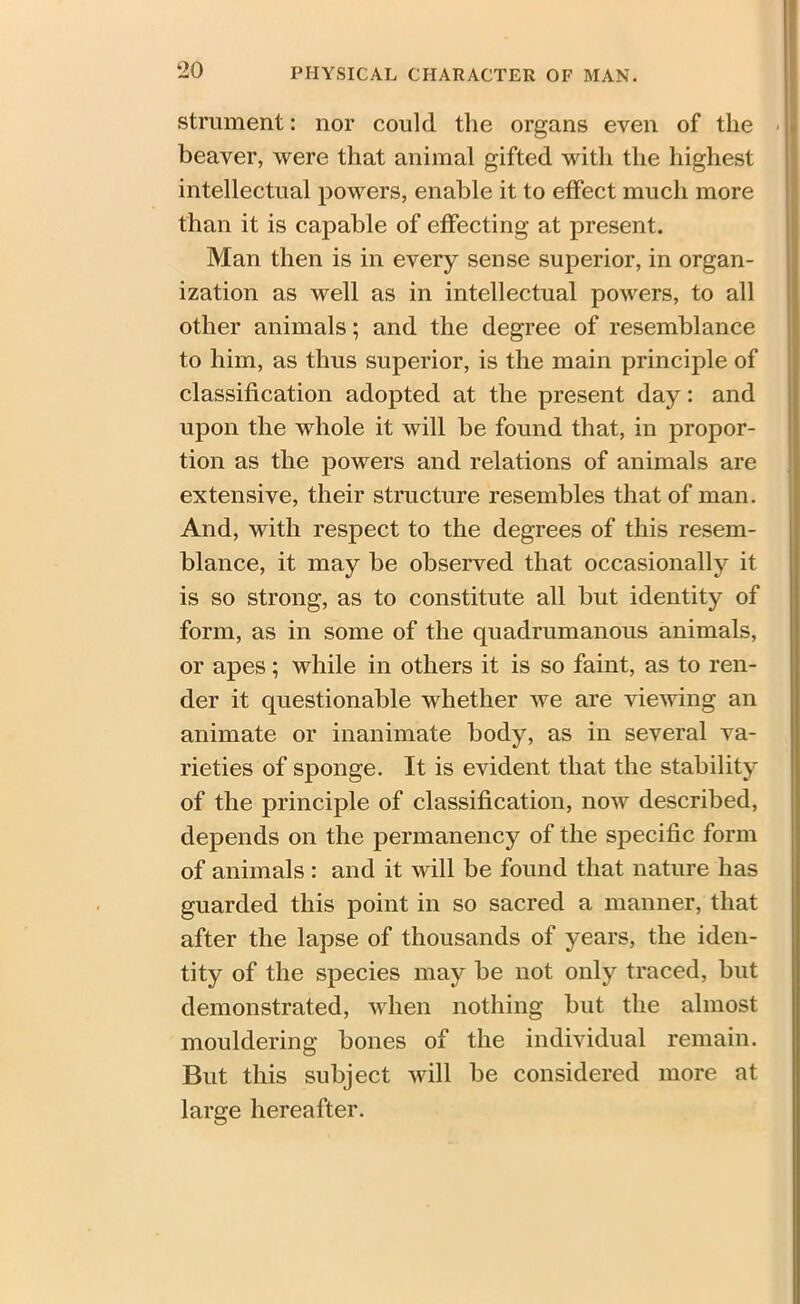 ‘20 strument: nor could the organs even of the beaver, were that animal gifted with the highest intellectual powers, enable it to effect much more than it is capable of effecting at present. Man then is in every sense superior, in organ- ization as well as in intellectual powers, to all other animals; and the degree of resemblance to him, as thus superior, is the main principle of classification adopted at the present day: and upon the whole it will be found that, in propor- tion as the powers and relations of animals are extensive, their structure resembles that of man. And, with respect to the degrees of this resem- blance, it may be observed that occasionally it is so strong, as to constitute all but identity of form, as in some of the quadrumanous animals, or apes; while in others it is so faint, as to ren- der it questionable whether we are viewing an animate or inanimate body, as in several va- rieties of sponge. It is evident that the stability of the principle of classification, now described, depends on the permanency of the specific form of animals : and it will be found that nature has guarded this point in so sacred a manner, that after the lapse of thousands of years, the iden- tity of the species may be not only traced, but demonstrated, when nothing but the almost mouldering bones of the individual remain. But this subject will be considered more at large hereafter.