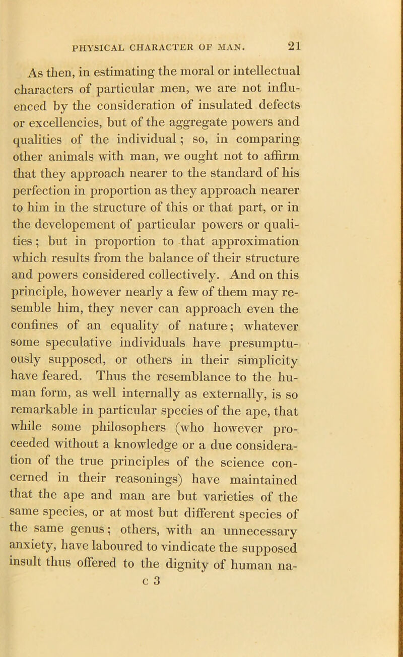 As then, in estimating the moral or intellectual characters of particular men, we are not influ- enced by the consideration of insulated defects or excellencies, but of the aggregate powers and qualities of the individual; so, in comparing other animals with man, we ought not to affirm that they approach nearer to the standard of his perfection in proportion as they approach nearer to him in the structure of this or that part, or in the developement of particular powers or quali- ties ; but in proportion to that approximation which results from the balance of their structure and powers considered collectively. And on this principle, however nearly a few of them may re- semble him, they never can approach even the confines of an equality of nature; whatever some speculative individuals have presumptu- ously supposed, or others in their simplicity have feared. Thus the resemblance to the hu- man form, as well internally as externally, is so remarkable in particular species of the ape, that while some philosophers (who however pro- ceeded without a knowledge or a due considera- tion of the true principles of the science con- cerned in their reasonings) have maintained that the ape and man are but varieties of the same species, or at most but different species of the same genus; others, with an unnecessary anxiety, have laboured to vindicate the supposed insult thus offered to the dignity of human na-