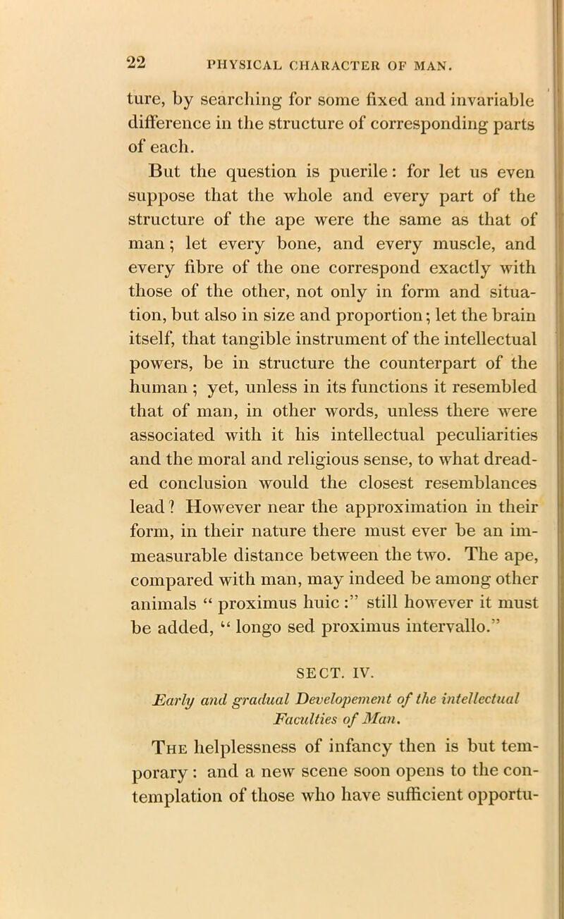 oo ture, by searching for some fixed and invariable difference in the structure of corresponding parts of each. But the question is puerile: for let us even suppose that the whole and every part of the structure of the ape were the same as that of man; let every bone, and every muscle, and every fibre of the one correspond exactly with those of the other, not only in form and situa- tion, but also in size and proportion; let the brain itself, that tangible instrument of the intellectual powers, be in structure the counterpart of the human ; yet, unless in its functions it resembled that of man, in other words, unless there were associated with it his intellectual peculiarities and the moral and religious sense, to what dread- ed conclusion would the closest resemblances lead ? However near the approximation in their form, in their nature there must ever be an im- measurable distance between the two. The ape, compared with man, may indeed be among other animals “ proximus huic still however it must be added, “ longo sed proximus intervallo.” SECT. IV. Early and gradual Developement of the intellectual Faculties of Man. The helplessness of infancy then is but tem- porary : and a new scene soon opens to the con- templation of those who have sufficient opportu-