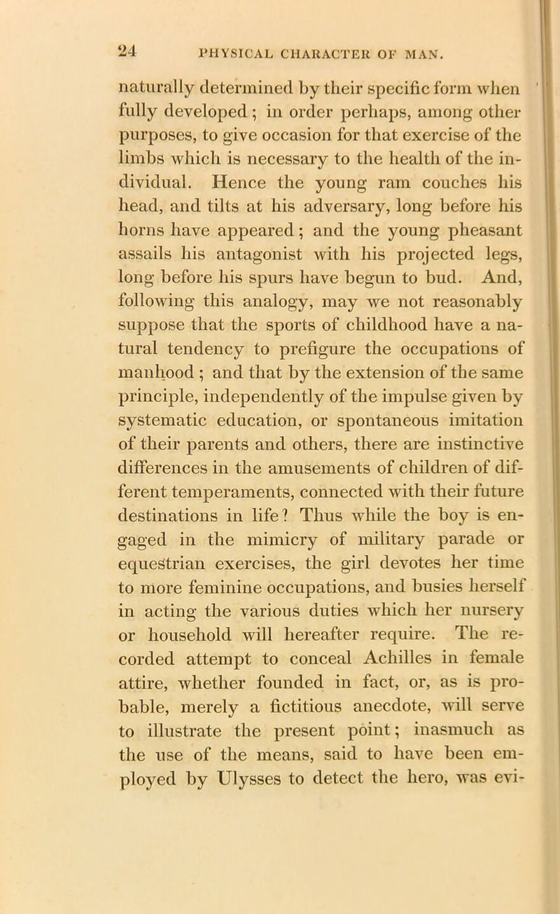 naturally determined by their specific form when fully developed ; in order perhaps, among other purposes, to give occasion for that exercise of the limbs which is necessary to the health of the in- dividual. Hence the young ram couches his head, and tilts at his adversary, long before his horns have appeared; and the young pheasant assails his antagonist with his projected legs, long before his spurs have begun to bud. And, following this analogy, may we not reasonably suppose that the sports of childhood have a na- tural tendency to prefigure the occupations of manhood ; and that by the extension of the same principle, independently of the impulse given by systematic education, or spontaneous imitation of their parents and others, there are instinctive differences in the amusements of children of dif- ferent temperaments, connected with their future destinations in life? Thus while the boy is en- gaged in the mimicry of military parade or equestrian exercises, the girl devotes her time to more feminine occupations, and busies herself in acting the various duties which her nursery or household will hereafter require. The re- corded attempt to conceal Achilles in female attire, whether founded in fact, or, as is pro- bable, merely a fictitious anecdote, will serve to illustrate the present point; inasmuch as the use of the means, said to have been em- ployed by Ulysses to detect the hero, was evi-