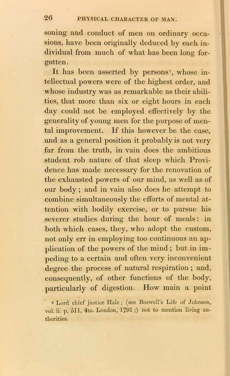 soiling and conduct of men on ordinary occa- sions, have been originally deduced by each in- dividual from much of what has been long for- gotten. It has been asserted by persons0, whose in- tellectual powers were of the highest order, and whose industry was as remarkable as their abili- ties, that more than six or eight hours in each day could not be employed effectively by the generality of young men for the purpose of men- tal improvement. If this however be the case, and as a general position it probably is not very far from the truth, in vain does the ambitious student rob nature of that sleep which Provi- dence has made necessary for the renovation of the exhausted powers of our mind, as well as of our body; and in vain also does he attempt to combine simultaneously the efforts of mental at- tention with bodily exercise, or to pursue his severer studies during the hour of meals: in both which cases, they, who adopt the custom, not only err in employing too continuous an ap- plication of the powers of the mind; but in im- peding to a certain and often very inconvenient degree the process of natural respiration; and, consequently, of other functions of the body, particularly of digestion. How main a point e Lord chief justice Hale; (see Boswell’s Life of Johnson, vol. ii. p. 511, 4to. London, 1791 ;) not to mention living au- thorities.