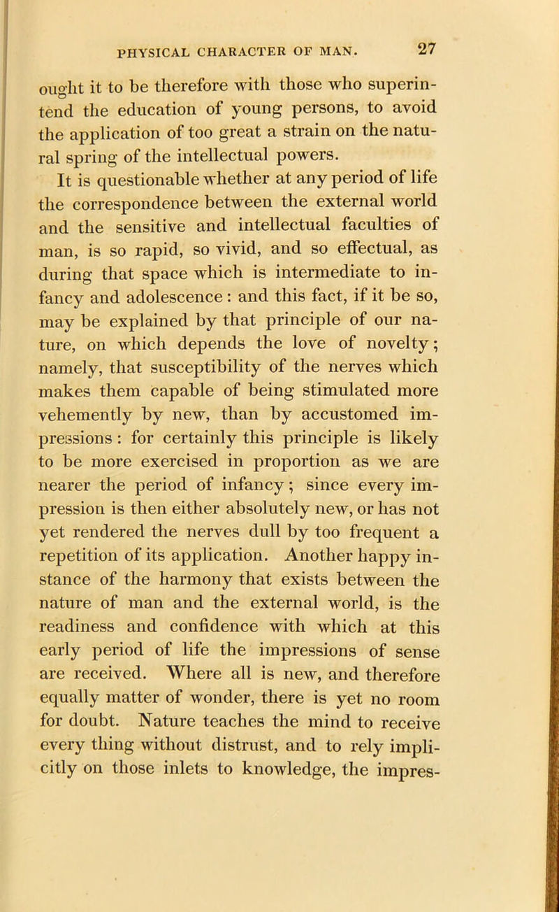 ought it to be therefore with those who superin- tend the education of young persons, to avoid the application of too great a strain on the natu- ral spring of the intellectual powers. It is questionable whether at any period of life the correspondence between the external world and the sensitive and intellectual faculties of man, is so rapid, so vivid, and so effectual, as during that space which is intermediate to in- fancy and adolescence : and this fact, if it be so, may be explained by that principle of our na- ture, on which depends the love of novelty; namely, that susceptibility of the nerves which makes them capable of being stimulated more vehemently by new, than by accustomed im- pressions : for certainly this principle is likely to be more exercised in proportion as we are nearer the period of infancy; since every im- pression is then either absolutely new, or has not yet rendered the nerves dull by too frequent a repetition of its application. Another happy in- stance of the harmony that exists between the nature of man and the external world, is the readiness and confidence with which at this early period of life the impressions of sense are received. Where all is new, and therefore equally matter of wonder, there is yet no room for doubt. Nature teaches the mind to receive every thing without distrust, and to rely impli- citly on those inlets to knowledge, the impres-