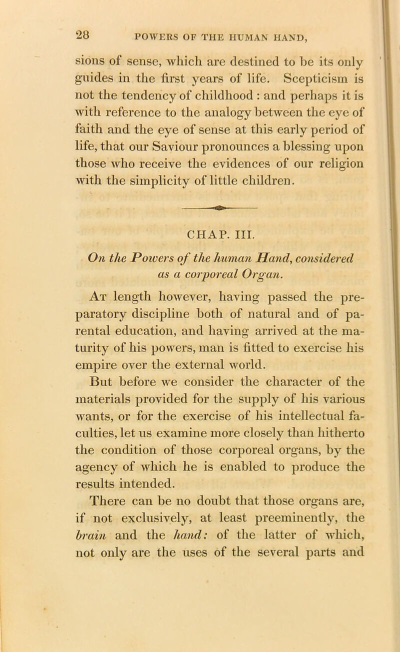 sions of sense, which are destined to he its only guides in the first years of life. Scepticism is not the tendency of childhood : and perhaps it is with reference to the analogy between the eye of faith and the eye of sense at this early period of life, that our Saviour pronounces a blessing upon those who receive the evidences of our religion with the simplicity of little children. CHAP. III. On the Poivers of the human Hand, considered as a corporeal Organ. At length however, having passed the pre- paratory discipline both of natural and of pa- rental education, and having arrived at the ma- turity of his powers, man is fitted to exercise his empire over the external world. But before we consider the character of the materials provided for the supply of his various wants, or for the exercise of his intellectual fa- culties, let us examine more closely than hitherto the condition of those corporeal organs, by the agency of which he is enabled to produce the results intended. There can be no doubt that those organs are, if not exclusively, at least preeminently, the brain and the hand: of the latter of which, not only are the uses of the several parts and