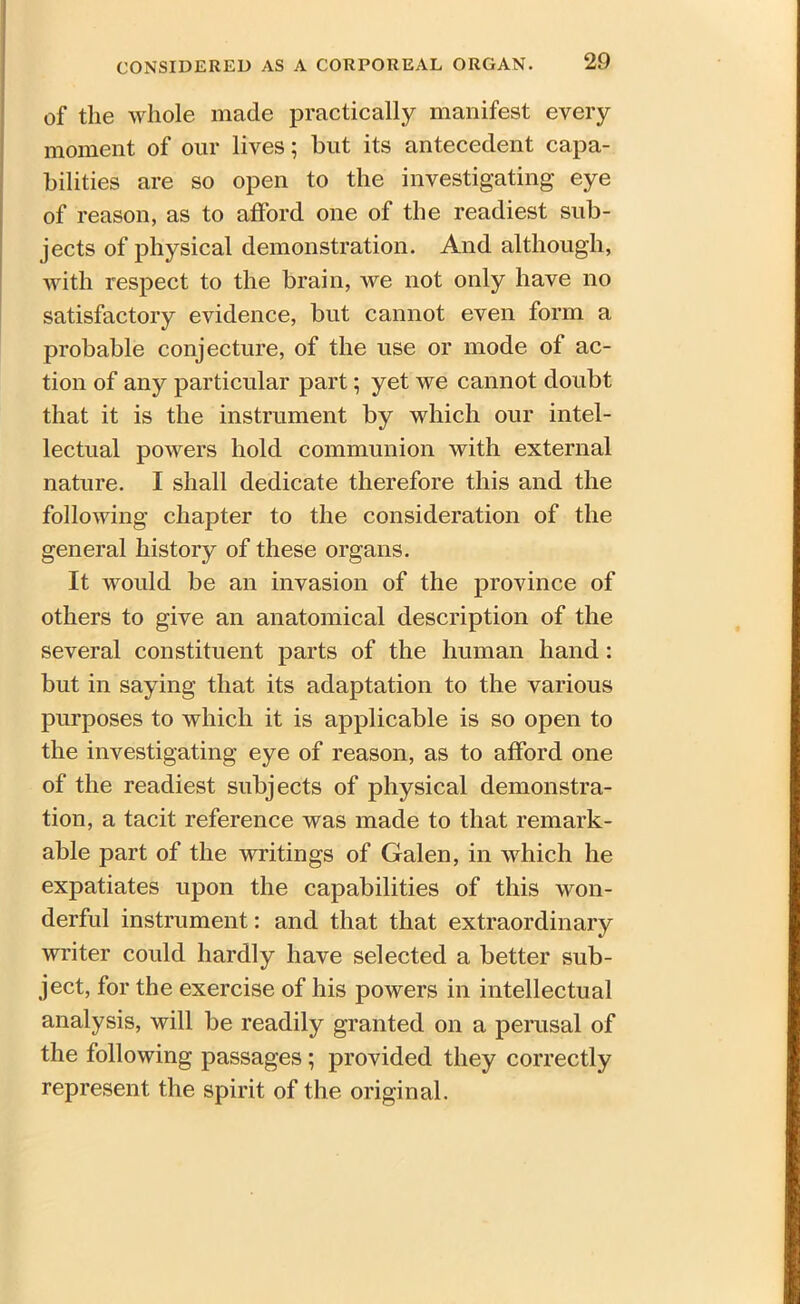of the whole made practically manifest every moment of our lives; but its antecedent capa- bilities are so open to the investigating eye of reason, as to afford one of the readiest sub- jects of physical demonstration. And although, with respect to the brain, we not only have no satisfactory evidence, but cannot even form a probable conjecture, of the use or mode of ac- tion of any particular part; yet we cannot doubt that it is the instrument by which our intel- lectual powers hold communion with external nature. I shall dedicate therefore this and the following chapter to the consideration of the general history of these organs. It would be an invasion of the province of others to give an anatomical description of the several constituent parts of the human hand : but in saying that its adaptation to the various purposes to which it is applicable is so open to the investigating eye of reason, as to afford one of the readiest subjects of physical demonstra- tion, a tacit reference was made to that remark- able part of the writings of Galen, in which he expatiates upon the capabilities of this won- derful instrument: and that that extraordinary writer could hardly have selected a better sub- ject, for the exercise of his powers in intellectual analysis, will be readily granted on a perusal of the following passages; provided they correctly represent the spirit of the original.