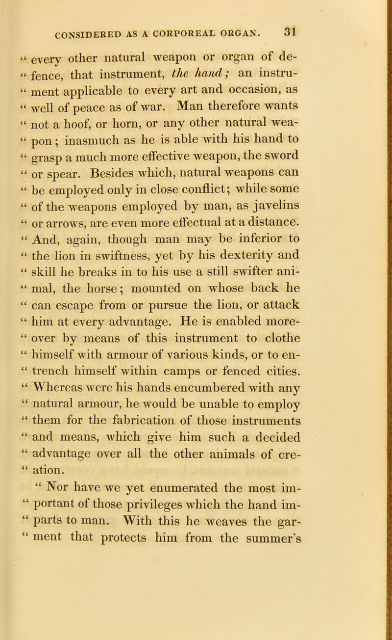 « every other natural weapon or organ of de- “ fence, that instrument, the hand; an instru- “ ment applicable to every art and occasion, as “ well of peace as of war. Man therefore wants “ not a hoof, or horn, or any other natural wea- “ pon; inasmuch as he is able with his hand to “ grasp a much more effective weapon, the sword “ or spear. Besides which, natural weapons can “ be employed only in close conflict; while some “ of the weapons employed by man, as javelins “ or arrows, are even more effectual at a distance. “ And, again, though man may be inferior to “ the lion in swiftness, yet by his dexterity and “ skill he breaks in to his use a still swifter ani- “ mal, the horse; mounted on whose back he “ can escape from or pursue the lion, or attack “ him at every advantage. He is enabled more- “ over by means of this instrument to clothe “ himself with armour of various kinds, or to en- “ trench himself within camps or fenced cities. “ Whereas were his hands encumbered with any “ natural armour, he would be unable to employ “ them for the fabrication of those instruments “ and means, which give him such a decided “ advantage over all the other animals of cre- “ ation. “Nor have we yet enumerated the most iin- “ portant of those privileges which the hand im- “ parts to man. With this he weaves the gar- “ ment that protects him from the summer’s