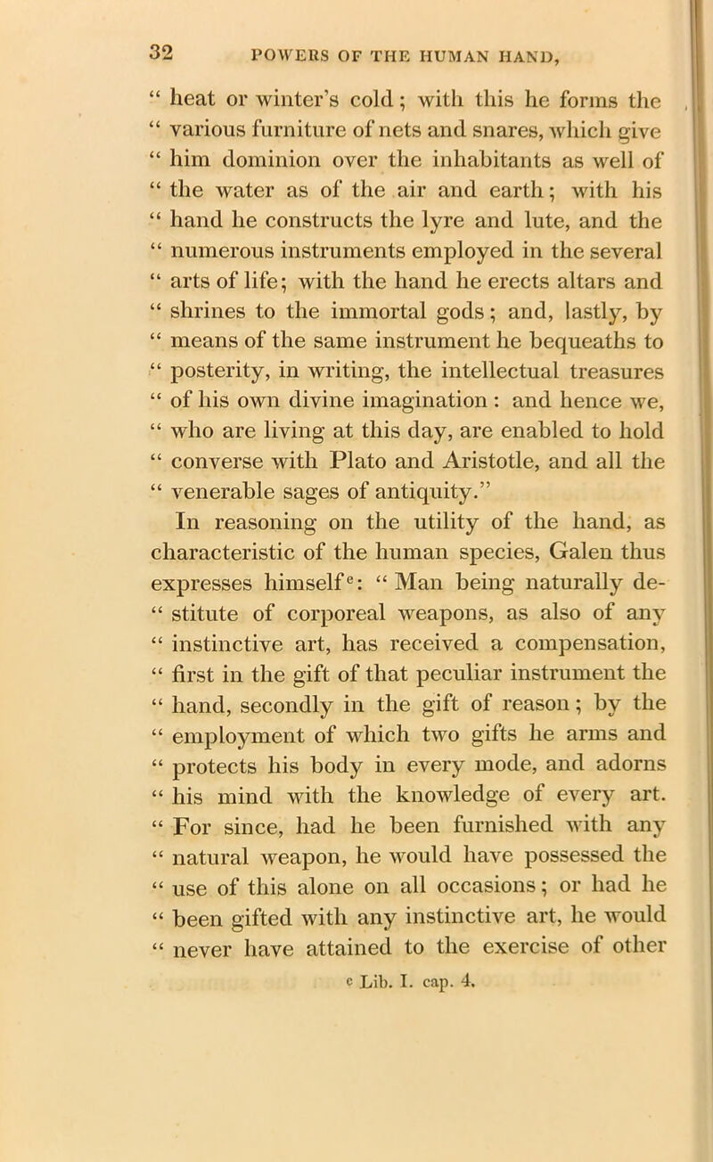 “ heat or winter’s cold; with this he forms the “ various furniture of nets and snares, which give “ him dominion over the inhabitants as well of “ the water as of the air and earth; with his “i hand he constructs the lyre and lute, and the “ numerous instruments employed in the several “ arts of life; with the hand he erects altars and “ shrines to the immortal gods; and, lastly, by “ means of the same instrument he bequeaths to “ posterity, in writing, the intellectual treasures “ of his own divine imagination : and hence we, “ who are living at this day, are enabled to hold “ converse with Plato and Aristotle, and all the “ venerable sages of antiquity.” In reasoning on the utility of the hand, as characteristic of the human species, Galen thus expresses himselfe: “Man being naturally de- “ stitute of corporeal weapons, as also of any “ instinctive art, has received a compensation, “ first in the gift of that peculiar instrument the “ hand, secondly in the gift of reason; by the “ employment of which two gifts he arms and “ protects his body in every mode, and adorns “ his mind with the knowledge of every art. “ For since, had he been furnished with any “ natural weapon, he would have possessed the “ use of this alone on all occasions; or had he “ been gifted with any instinctive art, he would “ never have attained to the exercise of other
