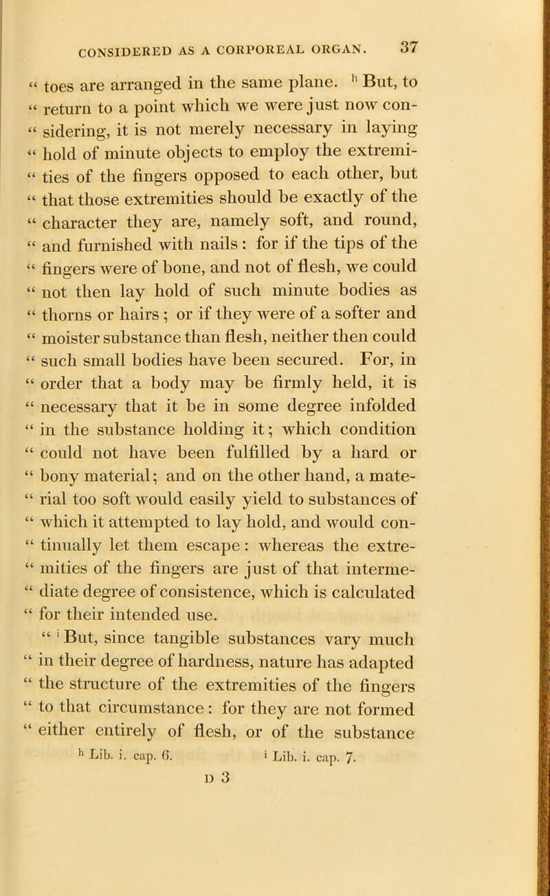 “ toes are arranged in the same plane. h But, to “ return to a point which we were just now con- « sidering, it is not merely necessary in laying “ hold of minute objects to employ the extremi- “ ties of the fingers opposed to each other, but “ that those extremities should be exactly of the “ character they are, namely soft, and round, “ and furnished with nails : for if the tips of the “ fingers were of bone, and not of flesh, we could “ not then lay hold of such minute bodies as “ thorns or hairs ; or if they were of a softer and “ moister substance than flesh, neither then could “ such small bodies have been secured. For, in “ order that a body may be firmly held, it is “ necessary that it be in some degree infolded “ in the substance holding it; which condition “ could not have been fulfilled by a hard or “ bony material; and on the other hand, a mate- “ rial too soft would easily yield to substances of “ which it attempted to lay hold, and would con- “ tinually let them escape: whereas the extre- “ mities of the fingers are just of that interme- “ diate degree of consistence, which is calculated “ for their intended use. “ 1 But, since tangible substances vary much “ in their degree of hardness, nature has adapted “ the structure of the extremities of the fingers “ to that circumstance : for they are not formed “ either entirely of flesh, or of the substance 11 Lib. i. cap. 6. > Lib. i. cap. 7-