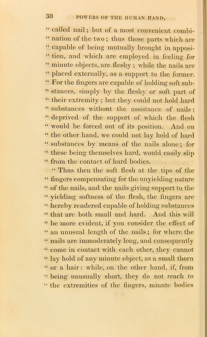 “ called nail; but of a most convenient combi- “ nation of the two ; thus those parts which are “ capable of being mutually brought in apposi- “ tion, and which are employed in feeling for “ minute objects, are fleshy ; while the nails are “ placed externally, as a support to the former. “ For the fingers are capable of holding soft sub- “ stances, simply by the fleshy or soft part of “ their extremity; but they could not hold hard “ substances without the assistance of nails ; “ deprived of the support of which the flesh “ would be forced out of its position. And on “ the other hand, we could not lay hold of hard “ substances by means of the nails alone; for “ these being themselves hard, would easily slip “ from the contact of hard bodies. “ Thus then the soft flesh at the tips of the “ fingers compensating for the unyielding nature “ of the nails, and the nails giving support to the “ yielding softness of the flesh, the fingers are “ hereby rendered capable of holding substances “ that are both small and hard. And this will “ be more evident, if you consider the effect of “ an unusual length of the nails; for where the “ nails are immoderately long, and consequently “ come in contact with each other, they cannot “ lay hold of any minute object, as a small thorn “ or a hair: while, on the other hand, if, from “ being unusually short, they do not reach to “ the extremities of the fingers, minute bodies