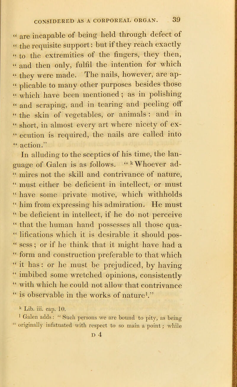 “ are incapable of being held through defect of “ the requisite support: but if they reach exactly “ to the extremities of the fingers, they then, “ and then only, fulfil the intention for which “ they were made. The nails, however, are ap- “ plicable to many other purposes besides those “ which have been mentioned; as in polishing “ and scraping, and in tearing and peeling off “ the skin of vegetables, or animals : and in “ short, in almost every art where nicety of ex- “ edition is required, the nails are called into “ action.” In alluding to the sceptics of his time, the lan- guage of Galen is as follows. “ k Whoever ad- “ mires not the skill and contrivance of nature, “ must either be deficient in intellect, or must “ have some private motive, which withholds “ him from expressing his admiration. He must “ be deficient in intellect, if he do not perceive “ that the human hand possesses all those qua- “ lifications which it is desirable it should pos- “ sess; or if he think that it might have had a “ form and construction preferable to that which “ it has: or he must be prejudiced, by having “ imbibed some wretched opinions, consistently “ with which he could not allow that contrivance “ is observable in the works of nature1.” k Lib. iii. cap. 10. 1 Galen adds: “ Such persons we are bound to pity, as being “ originally infatuated with respect to so main a point; while D 4