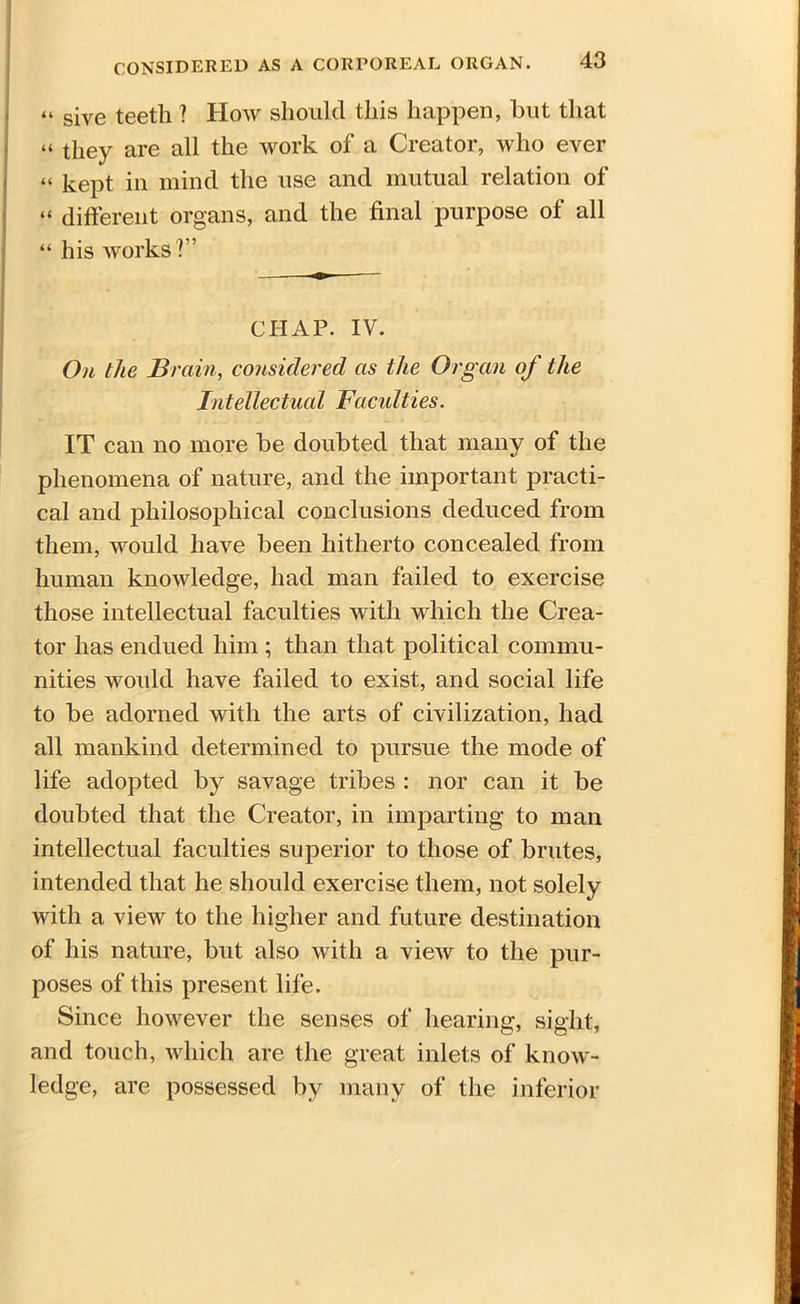 give teeth 1 How should this happen, but that “ they are all the work of a Creator, who ever “ kept in mind the use and mutual relation of “ different organs, and the final purpose of all “ his works T’ CHAP. IV. On the Brain, considered as the Organ of the Intellectual Faculties. IT can no more be doubted that many of the phenomena of nature, and the important practi- cal and philosophical conclusions deduced from them, would have been hitherto concealed from human knowledge, had man failed to exercise those intellectual faculties with which the Crea- tor has endued him ; than that political commu- nities would have failed to exist, and social life to be adorned with the arts of civilization, had all mankind determined to pursue the mode of life adopted by savage tribes : nor can it be doubted that the Creator, in imparting to man intellectual faculties superior to those of brutes, intended that he should exercise them, not solely with a view to the higher and future destination of his nature, but also with a view to the pur- poses of this present life. Since however the senses of hearing, sight, and touch, which are the great inlets of know- ledge, are possessed by many of the inferior