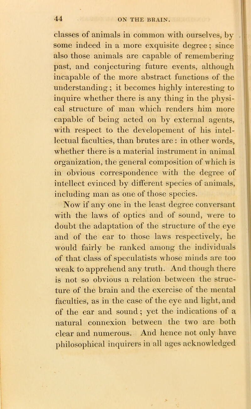 classes of animals in common with ourselves, by some indeed in a more exquisite degree; since also those animals are capable of remembering past, and conjecturing future events, although incapable of the more abstract functions of the understanding; it becomes highly interesting to inquire whether there is any thing in the physi- cal structure of man which renders him more capable of being acted on by external agents, with respect to the developement of his intel- lectual faculties, than brutes are: in other words, whether there is a material instrument in animal organization, the general composition of which is in obvious correspondence with the degree of intellect evinced by different species of animals, including man as one of those species. Now if any one in the least degree conversant with the laws of optics and of sound, were to doubt the adaptation of the structure of the eye and of the ear to those laws respectively, he would fairly be ranked among the individuals of that class of spec.ulatists whose minds are too weak to apprehend any truth. And though there is not so obvious a relation between the struc- ture of the brain and the exercise of the mental faculties, as in the case of the eye and light, and of the ear and sound; yet the indications of a natural connexion between the two are both clear and numerous. And hence not only have philosophical inquirers in all ages acknowledged