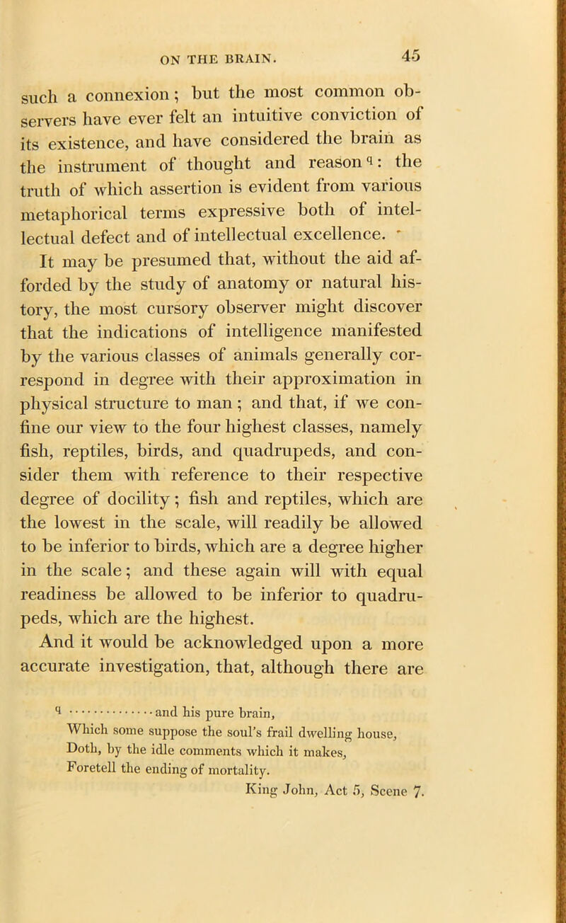 such a connexion; but the most common ob- servers have ever felt an intuitive conviction of its existence, and have considered the brain as the instrument of thought and reasonq: the truth of which assertion is evident from various metaphorical terms expressive both of intel- lectual defect and of intellectual excellence. * It may be presumed that, without the aid af- forded by the study of anatomy or natural his- tory, the most cursory observer might discover that the indications of intelligence manifested by the various classes of animals generally cor- respond in degree with their approximation in physical structure to man; and that, if we con- fine our view to the four highest classes, namely fish, reptiles, birds, and quadrupeds, and con- sider them with reference to their respective degree of docility; fish and reptiles, which are the lowest in the scale, will readily be allowed to be inferior to birds, which are a degree higher in the scale; and these again will with equal readiness be allowed to be inferior to quadru- peds, which are the highest. And it would be acknowledged upon a more accurate investigation, that, although there are q and his pure brain, Which some suppose the soul’s frail dwelling house, Doth, by the idle comments which it makes. Foretell the ending of mortality. King John, Act 5, Scene 7.