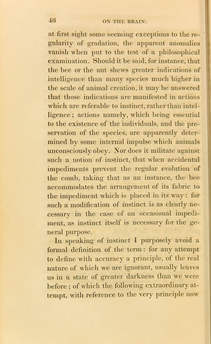 40 at first sight some seeming exceptions to the re- gularity of gradation, the apparent anomalies vanish when put to the test of a philosophical examination. Should it be said, for instance, that the bee or the ant shews greater indications of intelligence than many species much higher in the scale of animal creation, it may be answered that those indications are manifested in actions which are referable to instinct, rather than intel- ligence ; actions namely, which being essential to the existence of the individuals, and the pre- servation of the species, are apparently deter- mined by some internal impulse which animals unconsciously obey. Nor does it militate against such a notion of instinct, that when accidental impediments prevent the regular evolution of the comb, taking that as an instance, the bee accommodates the arrangement of its fabric to the impediment which is placed in its way : for such a modification of instinct is as clearly ne- cessary in the case of an occasional impedi- ment, as instinct itself is necessary for the ge- neral purpose. In speaking of instinct I purposely avoid a formal definition of the term: for any attempt to define with accuracy a principle, of the real nature of which we are ignorant, usually leaves us in a state of greater darkness than we were before ; of which the following extraordinary at- tempt, with reference to the very principle now