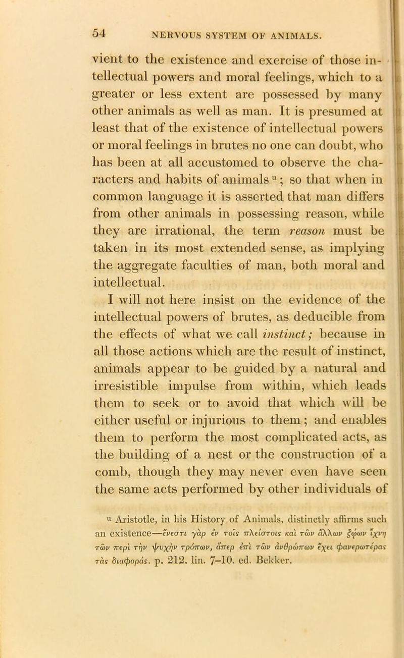 vient to tlie existence and exercise of those in- tellectual powers and moral feelings, which to a greater or less extent are possessed by many other animals as well as man. It is presumed at least that of the existence of intellectual powers or moral feelings in brutes no one can doubt, who has been at all accustomed to observe the cha- racters and habits of animals u ; so that when in common language it is asserted that man differs from other animals in possessing reason, while they are irrational, the term reason must be taken in its most extended sense, as implying the aggregate faculties of man, both moral and intellectual. I will not here insist on the evidence of the intellectual powers of brutes, as deducible from the effects of what we call instinct; because in all those actions which are the result of instinct, animals appear to be guided by a natural and irresistible impulse from within, which leads them to seek or to avoid that which will be either useful or injurious to them ; and enables them to perform the most complicated acts, as the building of a nest or the construction of a comb, though they may never even have seen the same acts performed by other individuals of u Aristotle, in liis History of Animals, distinctly affirms such an existence—eveern yap ev rot? nXeiarois m\ tcov aWcov §cpcov “xvrl tcov nep't TTjV \f/ux>)v Tponcov, cmep enl tcov avdpanrcov e\ec epavepcorepas tcis diaepopas. p. 212. lin. 7-10- ed. Bekker.